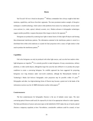 Illusion 
Sun Tzu said “all war is based on deception.”77 Military commanders have always sought to hide their 
intentions, capabilities, and forces from their opponents. The most prominent modern example of deceptive 
techniques is stealth technology, which seeks to hide platforms from sensors by reducing the various sensor 
cross sections (i.e., radar, optical, infrared, acoustic, etc.). Modern advances in holographic technologies 
suggest another possibility: weapons that project false images to deceive the opponent.78 
Holograms are produced by scattering laser light or intense bursts of white light off objects and forming 
three-dimensional interference patterns. The information contained in the interference pattern is stored in a 
distributed form within solid emulsions or crystals for later projection with a source of light similar to that 
34 
used to produce the interference pattern.79 
Capabilities 
Full color holograms can only be produced with white light sources, and even the best modern white-light 
holograms are imperfect.80 It is certainly possible to make holograms of troop concentrations, military 
platforms, or other useful objects, although the larger the scene the more difficult it is to produce the proper 
conditions to create a convincing hologram. No credible approach has been suggested for projecting 
holograms over long distances under real-world conditions, although the Massachusetts Institute of 
Technology’s Media Lab believes holographic color projection may be possible within 10 years.81 
Holographic and other, less high-technology forms of illusion may became a potent tool in the hands of the 
information warriors (see the AF 2025 information warfare white papers).82 
Countermeasures 
The best countermeasure for holographic illusions is the use of multiple sensor types. The most 
convincing optical illusion could easily be exposed by its lack of an appropriate infrared or radar signature. 
The likely proliferation of sensors and sensor types on the battlefield of 2025 makes the use of merely optical 
illusions a temporary expedient, at best. Nevertheless, considerable confusion could be created, at least 
 