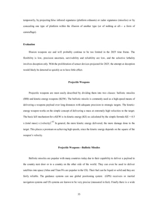temporarily, by projecting false infrared signatures (platform exhausts) or radar signatures (missiles) or by 
concealing one type of platform within the illusion of another type (or of nothing at all— a form of 
35 
camouflage). 
Evaluation 
Illusion weapons are and will probably continue to be too limited in the 2025 time frame. The 
flexibility is low, precision uncertain, survivability and reliability are low, and the selective lethality 
involves deception only. With the proliferation of sensor devices projected for 2025, the attempt at deception 
would likely be detected so quickly as to have little effect. 
Projectile Weapons 
Projectile weapons are most easily described by dividing them into two classes: ballistic missiles 
(BM) and kinetic-energy weapons (KEW). The ballistic missile is commonly used as a high-speed means of 
delivering a weapons payload over long distances with adequate precision to strategic targets. The kinetic-energy 
weapon works on the simple concept of delivering a mass at extremely high velocities to the target. 
The basic kill mechanism for a KEW is its kinetic energy (KE) as calculated by the simple formula KE = 0.5 
x (total mass) x (velocity)2.83 In general, the more kinetic energy delivered, the more damage done to the 
target. This places a premium on achieving high speeds, since the kinetic energy depends on the square of the 
weapon’s velocity. 
Projectile Weapons—Ballistic Missiles 
Ballistic missiles are popular with many countries today due to their capability to deliver a payload to 
the country next door or to a country on the other side of the world. They can even be used to deliver 
satellites into space (Atlas and Titan IVs are popular in the US). Their fuel can be liquid or solid and they are 
fairly reliable. The guidance systems can use global positioning system (GPS) receivers or inertial 
navigation systems and US systems are known to be very precise (measured in feet). Finally there is a wide 
 