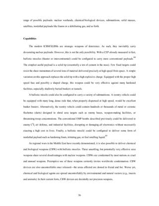 range of possible payloads: nuclear warheads, chemical/biological devices, submunitions, solid masses, 
satellites, nonlethal payloads like foams or a debilitating gas, and so forth. 
36 
Capabilities 
The modern ICBM/SLBMs are strategic weapons of deterrence. As such, they inevitably carry 
devastating nuclear payloads. However, this is not the only possibility. With a CEP already measured in feet, 
ballistic missiles (theater or intercontinental) could be configured to carry more conventional payloads.84 
The simplest useful payload is a solid tip (essentially a ton of cement in the nose). Few fixed targets could 
resist the sheer momentum of several tons of material delivered precisely at high speed from space. A simple 
variation on this approach replaces the solid tip with a high explosive charge. Equipped with the proper high 
speed fuse and possibly a shaped charge, this weapon could be very effective against many hardened 
facilities, especially shallowly buried bunkers or tunnels. 
A ballistic missile could also be configured to carry a variety of submunitions. A reentry vehicle could 
be equipped with many long, dense rods that, when properly dispensed at high speed, would be excellent 
bunker busters. Alternatively, the reentry vehicle could contain hundreds or thousands of metal or ceramic 
flechettes (darts) designed to shred area targets such as enemy bases, weapon-making facilities, or 
threatening troop concentrations. The conventional EMP bombs described previously could be delivered to 
enemy C4I, air defense, and industrial facilities, disrupting or damaging all electronics without necessarily 
exacting a high cost in lives. Finally, a ballistic missile could be configured to deliver some form of 
nonlethal payload such as hardening foam, irritating gas, or foul smelling liquid.85 
As regional wars in the Middle East have recently demonstrated, it is also possible to deliver chemical 
and biological weapons (CBW) with ballistic missiles. These unsettling, but potentially very effective area 
weapons share several disadvantages with nuclear weapons. CBWs are condemned by most nations as cruel 
and unusual weapons. Preemptive use of these weapons certainly invites worldwide condemnation. CBW 
devices are also uncontrollable once released—the areas affected are denied to friend and foe. Worse yet, 
chemical and biological agents are spread uncontrollably by environmental and natural vectors (e.g., insects 
and animals). In their current form, CBW devices are decidedly not precision weapons. 
 