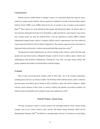 37 
Countermeasures 
Ballistic missiles, whether theater or strategic in nature, are a particularly high-value target for space-strike 
laser weapon systems. Ballistic missiles spend tens to hundreds of seconds in the boost phase (theater 
ballistic missile [TBM] versus ICBM) followed by tens of seconds to tens of minutes in the postboost 
phase.86 These missiles are easily detected by their plumes only during boost phase, the shortest phase of 
their trajectory. During this brief interval of vulnerability, a light-speed kill by a space-based or space-borne 
laser weapon system can settle the problem before it has the opportunity to deploy MIRVs (multiple 
independently targeted reentry vehicles). In general, ballistic missile countermeasures have been addressed 
in great detail by the Ballistic Missile Defense Organization. The solutions range from direct interception by 
high-speed rockets and missiles to airborne and ground based-high energy laser strikes.87 
The appropriate countercountermeasures are obvious. Stealthy reentry vehicles could be built that elude 
ground- and space-based sensors, although the designer would be forced to address optical, infrared, and 
multifrequency radar problems simultaneously. Alternatively, very small, very agile reentry vehicles that 
greatly complicate the problem of terminal defense could be designed. 
Evaluation 
Most of these missile-delivered weapons could be built today. All of the essential technologies, 
including precise delivery, are already available. The flexibility of the/a ballistic missile system is moderate, 
precision good, survivability may be tenuous in 2025, reliability is good, and selective lethality is limited 
with this system. Because of these limits on selective lethality and potential survivability problems, the 
ballistic missile will probably not be suitable for space force application in 2025. 
Projectile Weapons—Kinetic Energy 
This type of projectile weapon is closely related to the solid-tipped ballistic missile. Kinetic-energy 
weapons come in two classes related to their velocity—the Kinetic Energy Penetrator (KEP) and the 
Hydrodynamic Penetrator (HP).88 The KEP has a maximum impact velocity of 3 kilofeet per second (kfps), 
 