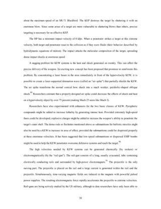 about the maximum speed of an SR-71 Blackbird. The KEP destroys the target by shattering it with an 
enormous blow. Since some areas of a target are more vulnerable to shattering blows than others, precise 
38 
targeting is necessary for an effective KEP. 
The HP has a minimum impact velocity of 8 kfps. When a penetrator strikes a target at this extreme 
velocity, both target and penetrator react to the collision as if they were fluids (their behavior described by 
hydrodynamic equations of motion). The impact attacks the molecular composition of the target, spreading 
dense impact shocks at enormous speed. 
A nagging problem for KEW systems is the heat and shock generated on reentry. This can affect the 
precise delivery of the weapon. An exciting new concept has been proposed that promises to ameliorate this 
problem. By concentrating a laser beam in the area immediately in front of the hypervelocity KEW, it is 
possible to create a laser-supported detonation wave (called an “air spike”) that partially shields the KEW. 
The air spike transforms the normal conical bow shock into a much weaker, parabolic-shaped oblique 
shock.89 Researchers estimate that a properly designed air spike could decrease the effects of shock and heat 
on a hypervelocity object by over 75 percent (making Mach 25 seem like Mach 3). 
Researchers have also experimented with enhancers for the two basic classes of KEW. Pyrophoric 
compounds might be added to increase lethality by generating intense heat. Provided extremely high-speed 
fuses could be developed, explosive charges might be added to increase the weapon’s ability to penetrate the 
target’s outer shell. The dense rods or flechettes mentioned above as submunitions for ballistic missiles might 
also be used by a KEW to increase its area of effect, provided the submunitions could be dispersed properly 
at these enormous velocities. It has been suggested that low-speed submunitions or dispersed EMP bombs 
might be used to help the KEW penetrator overcome defensive systems and reach the target.90 
The high velocities needed by KEW systems can be generated chemically (by rockets) or 
electromagnetically (by the “rail-gun”). The rail-gun consists of a long, usually evacuated, tube containing 
electrically conducting rails and surrounded by high-power electromagnets.91 The projectile is the only 
moving part. The projectile is placed on the rail and a large current is generated within the rail and the 
projectile. Simultaneously, time-varying magnetic fields are induced in the magnets with powerful pulsed 
power supplies. The resulting electromagnetic force rapidly accelerates the projectile to extreme velocities. 
Rail-guns are being actively studied by the US military, although to date researchers have only been able to 
 