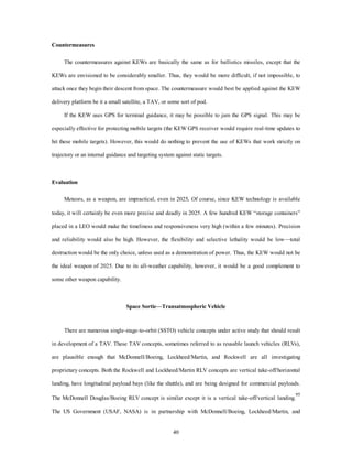 40 
Countermeasures 
The countermeasures against KEWs are basically the same as for ballistics missiles, except that the 
KEWs are envisioned to be considerably smaller. Thus, they would be more difficult, if not impossible, to 
attack once they begin their descent from space. The countermeasure would best be applied against the KEW 
delivery platform be it a small satellite, a TAV, or some sort of pod. 
If the KEW uses GPS for terminal guidance, it may be possible to jam the GPS signal. This may be 
especially effective for protecting mobile targets (the KEW GPS receiver would require real-time updates to 
hit these mobile targets). However, this would do nothing to prevent the use of KEWs that work strictly on 
trajectory or an internal guidance and targeting system against static targets. 
Evaluation 
Meteors, as a weapon, are impractical, even in 2025. Of course, since KEW technology is available 
today, it will certainly be even more precise and deadly in 2025. A few hundred KEW “storage containers” 
placed in a LEO would make the timeliness and responsiveness very high (within a few minutes). Precision 
and reliability would also be high. However, the flexibility and selective lethality would be low—total 
destruction would be the only choice, unless used as a demonstration of power. Thus, the KEW would not be 
the ideal weapon of 2025. Due to its all-weather capability, however, it would be a good complement to 
some other weapon capability. 
Space Sortie—Transatmospheric Vehicle 
There are numerous single-stage-to-orbit (SSTO) vehicle concepts under active study that should result 
in development of a TAV. These TAV concepts, sometimes referred to as reusable launch vehicles (RLVs), 
are plausible enough that McDonnell/Boeing, Lockheed/Martin, and Rockwell are all investigating 
proprietary concepts. Both the Rockwell and Lockheed/Martin RLV concepts are vertical take-off/horizontal 
landing, have longitudinal payload bays (like the shuttle), and are being designed for commercial payloads. 
The McDonnell Douglas/Boeing RLV concept is similar except it is a vertical take-off/vertical landing.95 
The US Government (USAF, NASA) is in partnership with McDonnell/Boeing, Lockheed/Martin, and 
 