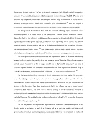Furthermore, the major costs of a TAV are its dry weight components. Fuel, although relatively inexpensive, 
consumes 80+ percent of the total gross weight, leaving only 3-6 percent for cargo. The 2025 TAV must have 
moderate dry weight and gross weight, which may be obtained using a combination of rocket and air-breathing 
technology called a rocket-based combined cycle air-augmentation.99 This will require a 
revolution in rocket technology. But three pieces of this revolution will very likely be available by 2025. 
The first piece of the revolution deals with the advanced technology “pulse detonation wave” 
combustion process in a rocket instead of the conventional “constant volume combustion” process. 
Researchers believe this technology would increase the pressure during detonation by 20 to 40 times and 
significantly increase the specific impulse (Isp) of the fuel. More importantly, it will decrease (by 20 to 40 
times) the pressure, heating, and wear and tear on the fuel turbine-feed pumps that are the cost, reliability, 
and safety concerns of rocket engines.100 Thus, rocket engines could be made cheaper, smaller, and more 
reliable by orders of magnitude. Rocketdyne and Adroit have both been working aggressively in this area. 
The second piece of the revolution concerns the “air augmentation” portion of the engine. The leading 
concept involves wrapping sheet metal with an inlet around the base of the engine. This technique, properly 
applied, should “squeeze” every bit of oxygen possible out of the “sensible atmosphere” and make it 
available as part of the fuel. This would make the air-breathing part of the engine useful at altitudes of up to 
120,000-140,000 feet and increase the thrust by 300 percent. This alone could double the payload.101 
The final piece deals with the combuster in the air-breathing portion of the engine. The combuster 
creates the highest pressure in the engine as the fuel mixes with oxygen, burns, and then provides thrust. As 
speed increases, between one-third and one-half of the thrust comes not from the fuel, but from the heat and 
pressure within the engine. Under these conditions, the fuel is not efficient and energy losses increase 
dramatically, heat increases, and sheer stresses increase resulting in lower final speeds. However, a 
revolutionary premix, shock-enhanced (oblique standing detonation wave) combustion engine could increase 
the Isp by 30 percent. This would allow the combuster to be reduced in length by 75 percent, thus decreasing 
42 
the weight of the engine significantly.102 
The final design entails placing the rocket engine inside the air breather. At low Mach speeds, the air 
breather would be used alone. At Mach 15 to 20 during pull up to space, the rocket would light up and 
pressurize the air breather, keep burning atmospheric oxygen (would not have to carry nearly as much), and 
 