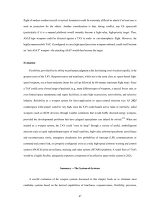 flight of modern combat aircraft in tactical formation) could be extremely difficult to attack if at least one is 
used as protection for the others. Another consideration is that, during conflict, any US spacecraft 
(particularly if it is a manned platform) would instantly become a high-value, high-priority target. Thus, 
ASAT-type weapons could be directed against a TAV in endo- or exo-atmospheric flight. However, the 
highly maneuverable TAV, if configured to carry high-speed precision weapons onboard, could itself become 
an “anti-ASAT” weapon—the attacking ASAT would then become the target. 
47 
Evaluation 
Flexibility, provided by its ability to put human judgment at the developing crisis location rapidly, is the 
greatest asset of the TAV. Responsiveness and timeliness, while not in the same class as space-based light-speed 
weapons, are at least moderate (hours for call up followed by 60 minutes maximum flight time). Since 
a TAV could carry a broad range of payloads (e.g., many different types of weapons, a special forces unit, or 
even limited space maintenance and repair facilities), it rates high in precision, survivability, and selective 
lethality. Reliability as a weapon system for force-application or space-control missions (see AF 2025 
counterspace white paper) could be very high, since the TAV could launch active radar or inertially- uided 
weapons (such as KEW devices) through weather conditions that would baffle directed-energy weapons, 
provided the developmental problems that have plagued spaceplanes can indeed be solved.114 When not 
needed as a weapon system, the TAV could “earn its keep” through a variety of useful, nonbelligerent 
missions such as rapid replenishment/repair of small satellites, high-value airborne/spaceborne surveillance 
and reconnaissance sortie, emergency clandestine low probability of intercept (LPI) communications or 
command and control link, or (properly configured) even as a truly high-speed airborne warning and control 
system (AWACS)/joint surveillance, tracking, and radar system (JSTARS) platform. A small fleet of TAVs 
would be a highly flexible, adequately responsive component of an effective space-strike system in 2025. 
Summary —The System-of-Systems 
A careful evaluation of the weapon systems discussed in this chapter leads us to eliminate most 
candidate systems based on the desired capabilities of timeliness, responsiveness, flexibility, precision, 
 