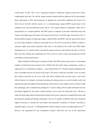 would require in 2025. This is not a surprising conclusion—earth-based weapon systems have always 
complemented each other. We call the weapon system-of-systems that best addresses the US government’s 
likely requirements in 2025 and incorporates an optimum mix of desirable capabilities the Global Area 
Strike System (GLASS). GLASS consists of: 1) a directed-energy weapon (DEW) system based on the 
continuous wave laser described previously, and 2) a TAV system (manned or unmanned), which will be 
used primarily as a weapons platform. The DEW system is composed of powerful earth-based lasers that 
“bounce” their high-energy laser beams off of space-based mirrors to reach the target. The desired TAV is a 
flexible platform capable of employing compact, onboard DEWs and KEWs when the space-based mirrors 
are out of range, disabled, or otherwise unavailable for use. The TAV can also deliver KEWs to mobile or 
stationary targets; drop special operations strike teams to any hotspot in the world; carry EMP bombs, 
jamming devices, or a myriad of more conventional weapons; and carry small satellites into space or retrieve 
them from orbit. Perhaps most significantly, the TAV can also be used to sustain and maintain the GLASS 
49 
constellation of space-based mirrors. 
What would the GLASS system of systems look like? The DEW system would consist of a distributed 
complex of earth-based lasers (located in the CONUS) that direct their beams (continuously variable in 
output power) to a constellation of adaptive, space-based mirrors (10 - 20 meter diameter depending on the 
laser wavelength and spot size desired at the target). The mirrors would have moveable covers to protect 
their surfaces when they are not in use, solar cells and/or chemical fuels for prime power (with small, 
efficient batteries for backup), an advanced pointing and tracking system, an on-orbit attitude control and 
maneuvering system and adaptive beam-sensing and control system (a more capable version of today’s Guide 
Star technology), and a communications package for C3 and for linking with the global information network 
described in appendix B. The mirrors would be placed in one or more low earth orbits (250 - 500 nm) to 
reduce the target range, thereby minimizing the amount of laser power required to accomplish the mission and 
decreasing the pointing and tracking requirements. The use of a number of different orbits and inclinations 
might be necessary to increase the survivability and operational availability of GLASS. According to 
reputable studies, at least 24 - 32 orbiting platforms would be needed to ensure reasonable global access.115 
However, the requirement for near instantaneous response could drive the size of the space-based 
 