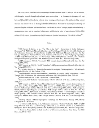The likely cost of some individual components of the DEW element of the GLASS can also be forecast. 
A high-quality, properly figured and polished laser mirror about 15 to 20 meters in diameter will cost 
between $20 and $30 million for the substrate alone (coatings will cost more). The total cost of the support 
structure and mirror will be in the range of $60 to $90 million. Provided the technological challenge of 
power scaling for solid-state and/or diode lasers can be met, the cost of a single ground station including a 
megawatt-class laser and its associated infrastructure will be on the order of approximately $100 to $200 
million (USAF experts forecast the cost of a 100 megawatt chemical laser alone at $50 to $100 million).119 
Notes 
1CDR Clarence E. Carter, et al., “The ‘Man in the Chair’ - Cornerstone of Global Battlespace 
Dominance,” AF 2025 Study (Maxwell AFB, Ala.: Air War College, 1996); Lt Col Edward F. Murphy, et 
al., “Information Operations: Wisdom Warfare for 2025,” AF 2025 Study (Maxwell AFB, Ala.: Air War 
College, 1996); Lt Col William Osborne, et al., “Information Operations: A New Warfighting Capability,” 
AF 2025 Study (Maxwell AFB, Ala.: Air War College, 1996); and Maj Michael J. Tiernan, et al., “In-Time 
Information Integration System (I3S),” AF 2025 Study (Maxwell AFB, Ala.: Air War College, 1996). 
2 2025 concept, no. 900610, “Hoversatt,” 2025 concepts database (Maxwell AFB, Ala.: Air War 
53 
College/2025, 1996). 
3 2025 concept, no. 900338, “Stealth Technology,” 2025 concepts database (Maxwell AFB, Ala.: Air 
War College/2025, 1996). 
4 Lt Col Henry Baird, et al., “Spacelift - Integration of Aerospace Core Competencies,” AF 2025 study 
(Maxwell AFB, Ala.: Air War College, 1996). 
5 US GAO Report, “Ballistic Missile Defense - Information on Directed Energy Programs for FY 1985 
Through 1993” (Washington, D.C.: Government publication, GAO/NSIAD-93-182, June 1993), 13. 
6 Personal interview with Dr M. Yarymovitch, 7 February 1996. 
7 
Spacecast 2020, “Refueled Transatmospheric Vehicle” (Maxwell AFB, Ala.: Air University Press, 
1994), H-1. 
8 2025 concept, no. 900046, “Space Marine Operational Theater,” 2025 concepts database (Maxwell 
AFB, Ala.: Air War College/2025, 1996); 2025 concept, no. 900202, “Space-based Special Operations 
Forces,” 2025 concepts database (Maxwell AFB, Ala.: Air War College/2025, 1996); 2025 concept, no. 
900696, “Global, Rapid Response Space Sortie,” 2025 concepts database (Maxwell AFB, Ala.: Air War 
College/2025, 1996); 2025 concept, no. 900265, “Space Storage Modules To Establish Space-sourced Air 
Drop Capability,” 2025 concepts database (Maxwell AFB, Ala.: Air War College/2025, 1996); 2025 
concept, no. 900654, “Parts Locker,” 2025 concepts database (Maxwell AFB, Ala.: Air War College/2025, 
1996). 
9 Briefing, subject: “Military Spaceplane Technology and Applications,” January 1996, Phillips 
Laboratory PL/VT-X Slide 17. 
10 Lt Col Edward F. Murphy, et al., “Information Operations: Wisdom Warfare for 2025,” AF 2025 
Study (Maxwell AFB, Ala.: Air War College, 1996); and Lt Col William Osborne et al., “Information 
Operations: A New Warfighting Capability,” AF 2025 Study (Maxwell AFB, Ala.: Air War College, 1996. 
11 Robert C. Weast, Editor-in-chief, Handbook of Chemistry and Physics, Boca Raton, Fla.: CRC 
Press, Inc., 1984), F-162. 
 