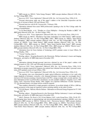 12 2025 concept, no. 900163, “Solar Energy Weapon,” 2025 concepts database (Maxwell AFB, Ala.: 
54 
Air War College/2025, 1996). 
13 
Spacecast 2020 “Force Application” (Maxwell AFB, Ala.: Air University Press, 1994), O-18. 
14 Personal observations made one of this paper’s authors at the Litton-Itek Corporation and the 
University of Arizona in March 1992 and February 1993. 
15 Personal interview with Dr M. Yarymovitch, 7 February 1996. 
16 Information obtained from senior DOD professionals speaking to the Air War College under the 
promise of nonattribution. 
17 Lt Col Brad Shields, et al., “Weather as a Force Multiplier - Owning the Weather in 2025,” AF 
2025 Study (Maxwell AFB, Ala.: Air War College, 1996). 
18st Spacecast 2020, “Force Application” (Maxwell AFB, Ala.: Air University Press, 1994), O-18. 
19 2025 concept, no. 900181, “Blackhorse Type Outer Atmosphere Low Orbit Vehicle,” 2025 concepts 
database (Maxwell AFB, Ala.: Air War College/2025, 1996); 2025 concept, no. 200018, “Space-Based 
Laser Designator,” 2025 concepts database (Maxwell AFB, Ala.: Air War College/2025, 1996); 2025 
concept, no. 900420, “Laser Attack Station,” 2025 concepts database (Maxwell AFB, Ala.: Air War 
College/2025, 1996); 2025 concept, no. 900452, “Space based Satellite Body Guard,” 2025 concepts 
database (Maxwell AFB, Ala.: Air War College/2025, 1996); 2025 concept, no. 200034, “Missile Laser,” 
2025 concepts database (Maxwell AFB, Ala.: Air War College/2025, 1996). 
20 Information from Air Force Institute of Technology (AFIT) graduate course in Laser Effects, Dr 
William Bradley, 1984. 
21 “Visions” briefing, slide 21. 
22 Briefing, subject: On-going Research in the Directorate, Phillips Laboratory’s Lasers and Imaging 
Directorate, provided to AF 2025 study team in November 1995. 
23 Ibid. 
24 Information obtained through personal interviews obtained by one of this paper’s authors with 
industrial experts in 1981, 1993, and 1994 under the promise of nonattribution. 
25 
Spacecast 2020, “Force Application” (Maxwell AFB, Ala.: Air University Press, 1994), O-18. 
Information on energies required for weapons-class pulsed laser obtained from one author’s personal course 
notes, AFIT graduate course in Laser Effects, 1984. 
26 
Spacecast 2020, “Force Application” (Maxwell AFB, Ala.: Air University Press, 1994), O-18. 
27 The aperture sizes were determined by simple optical diffraction calculations at low earth orbit 
ranges (hundreds of kilometers vertically; a few thousand kilometers slant range) for wavelengths from 5 
microns to 0.45 microns assuming a Gaussian beam with 99%+ energy on target and a circular aperture. For 
more information on how to perform these calculations, see (for example) Anthony E. Seigman, Lasers, Mill 
Valley, Calif.: University Science Books, 1986, Chapter 18.4 (Aperture Diffraction: Circular Apertures), 
727. For aberrated beams, even larger mirrors would be required. 
28 These numbers obtained by a simple geometric calculation. At an orbital altitude of 300 to 1,000 km, 
angular accuracies in this range are required to achieve pointing stability on the order of inches. 
29 US GAO Report, “Ballistic Missile Defense - Information on Directed Energy Programs for FY 1985 
Through 1993” 38. 
30 Briefing, subject: On-going Research in the Directorate Phillips Laboratory’s Lasers and Imaging 
Directorate,, provided to AF 2025 study team in November 1995. 
31 John L. Petersen, The Road to 2015 (Corte Madera, Calif.: waite Group Press, 1994). 58–60, 297– 
298. Intriguing ideas based on nanotechnology and microelectromechanical machines (MEMS) were also 
submitted as 2025 concept, no. 900518, “Electronic Grid - Throwaway Sensors,” 2025 concepts database 
(Maxwell AFB, Ala.: Air War College/2025, 1996); 2025 concept, no. 200023, “Surveillance Swarm,” 
2025 concepts database (Maxwell AFB, Ala.: Air War College/2025, 1996); 2025 concept, no. 900231, 
“Gnat Robot Threat Detectors,” 2025 concepts database (Maxwell AFB, Ala.: Air War College/2025, 
 