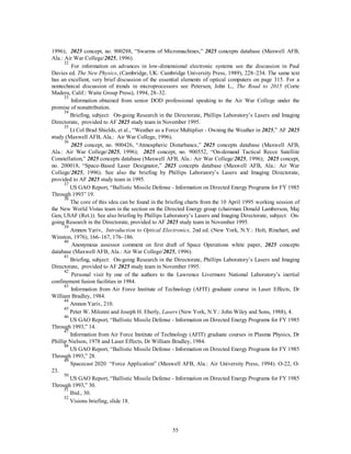 1996); 2025 concept, no. 900288, “Swarms of Micromachines,” 2025 concepts database (Maxwell AFB, 
Ala.: Air War College/2025, 1996). 
32 For information on advances in low-dimensional electronic systems see the discussion in Paul 
Davies ed. The New Physics, (Cambridge, UK: Cambridge University Press, 1989), 228–234. The same text 
has an excellent, very brief discussion of the essential elements of optical computers on page 315. For a 
nontechnical discussion of trends in microprocessors see Petersen, John L., The Road to 2015 (Corte 
Madera, Calif.: Waite Group Press), 1994, 28–32. 
33 Information obtained from senior DOD professional speaking to the Air War College under the 
55 
promise of nonattribution. 
34 Briefing, subject: On-going Research in the Directorate, Phillips Laboratory’s Lasers and Imaging 
Directorate, provided to AF 2025 study team in November 1995. 
35 Lt Col Brad Shields, et al., “Weather as a Force Multiplier - Owning the Weather in 2025,” AF 2025 
study (Maxwell AFB, Ala.: Air War College, 1996). 
36 2025 concept, no. 900426, “Atmospheric Disturbance,” 2025 concepts database (Maxwell AFB, 
Ala.: Air War College/2025, 1996); 2025 concept, no. 900552, “On-demand Tactical Recce Satellite 
Constellation,” 2025 concepts database (Maxwell AFB, Ala.: Air War College/2025, 1996); 2025 concept, 
no. 200018, “Space-Based Laser Designator,” 2025 concepts database (Maxwell AFB, Ala.: Air War 
College/2025, 1996). See also the briefing by Phillips Laboratory’s Lasers and Imaging Directorate, 
provided to AF 2025 study team in 1995. 
37 US GAO Report, “Ballistic Missile Defense - Information on Directed Energy Programs for FY 1985 
Through 1993” 19. 
38 The core of this idea can be found in the briefing charts from the 10 April 1995 working session of 
the New World Vistas team in the section on the Directed Energy group (chairman Donald Lamberson, Maj 
Gen, USAF (Ret.)). See also briefing by Phillips Laboratory’s Lasers and Imaging Directorate, subject: On-going 
Research in the Directorate, provided to AF 2025 study team in November 1995. 
39 Amnon Yariv, Introduction to Optical Electronics, 2nd ed. (New York, N.Y.: Holt, Rinehart, and 
Winston, 1976), 166–167, 176–186. 
40 Anonymous assessor comment on first draft of Space Operations white paper, 2025 concepts 
database (Maxwell AFB, Ala.: Air War College/2025, 1996). 
41 Briefing, subject: On-going Research in the Directorate, Phillips Laboratory’s Lasers and Imaging 
Directorate, provided to AF 2025 study team in November 1995. 
42 Personal visit by one of the authors to the Lawrence Livermore National Laboratory’s inertial 
confinement fusion facilities in 1984. 
43 Information from Air Force Institute of Technology (AFIT) graduate course in Laser Effects, Dr 
William Bradley, 1984. 
44 Amnon Yariv, 210. 
45 Peter W. Milonni and Joseph H. Eberly, Lasers (New York, N.Y.: John Wiley and Sons, 1988), 4. 
46 US GAO Report, “Ballistic Missile Defense - Information on Directed Energy Programs for FY 1985 
Through 1993,” 14. 
47 Information from Air Force Institute of Technology (AFIT) graduate courses in Plasma Physics, Dr 
Phillip Nielson, 1978 and Laser Effects, Dr William Bradley, 1984. 
48 US GAO Report, “Ballistic Missile Defense - Information on Directed Energy Programs for FY 1985 
Through 1993,” 28. 
49 Spacecast 2020 “Force Application” (Maxwell AFB, Ala.: Air University Press, 1994). O-22, O- 
23. 
50 US GAO Report, “Ballistic Missile Defense - Information on Directed Energy Programs for FY 1985 
Through 1993,” 30. 
51 Ibid., 30. 
52 Visions briefing, slide 18. 
 