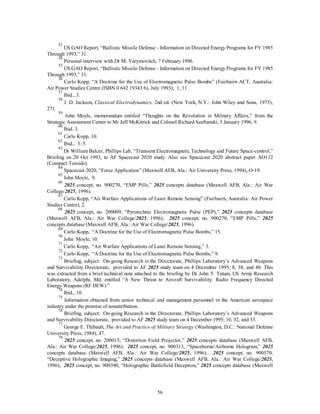 53 US GAO Report, “Ballistic Missile Defense - Information on Directed Energy Programs for FY 1985 
56 
Through 1993,” 31. 
54 Personal interview with Dr M. Yarymovitch, 7 February 1996. 
55 US GAO Report, “Ballistic Missile Defense - Information on Directed Energy Programs for FY 1985 
Through 1993,” 31. 
56 Carlo Kopp, “A Doctrine for the Use of Electromagnetic Pulse Bombs” (Fairbairn ACT, Australia: 
Air Power Studies Centre (ISBN 0 642 19343 6), July 1993); 1, 11. 
57 Ibid., 3. 
58 J. D. Jackson, Classical Electrodynamics, 2nd ed. (New York, N.Y.: John Wiley and Sons, 1975), 
271. 
59 John Moyle, memorandum entitled “Thoughts on the Revolution in Military Affairs,” from the 
Strategic Assessment Center to Mr Jeff McKitrick and Colonel Richard Szafranski, 5 January 1996, 9. 
60 Ibid. 3. 
61 Carlo Kopp, 10. 
62 Ibid., 3–5. 
63 Dr William Balcer, Phillips Lab, “Transient Electromagnetic Technology and Future Space-control,” 
Briefing on 20 Oct 1993, to AF Spacecast 2020 study. Also see Spacecast 2020 abstract paper AO112 
(Compact Toroids). 
64 Spacecast 2020, “Force Application” (Maxwell AFB, Ala.: Air University Press, 1994), O-19. 
65 John Moyle, 9. 
66 2025 concept, no. 900270, “EMP Pills,” 2025 concepts database (Maxwell AFB, Ala.: Air War 
College/2025, 1996). 
67 Carlo Kopp, “Air Warfare Applications of Laser Remote Sensing” (Fairbairn, Australia: Air Power 
Studies Centre), 2. 
68 2025 concept, no. 200009, “Pyrotechnic Electromagnetic Pulse (PEP),” 2025 concepts database 
(Maxwell AFB, Ala.: Air War College/2025, 1996); 2025 concept, no. 900270, “EMP Pills,” 2025 
concepts database (Maxwell AFB, Ala.: Air War College/2025, 1996). 
69 Carlo Kopp, “A Doctrine for the Use of Electromagnetic Pulse Bombs,” 15. 
70 John Moyle, 10. 
71 Carlo Kopp, “Air Warfare Applications of Laser Remote Sensing,” 3. 
72 Carlo Kopp, “A Doctrine for the Use of Electromagnetic Pulse Bombs,” 9. 
73 Briefing, subject: On-going Research in the Directorate, Phillips Laboratory’s Advanced Weapons 
and Survivability Directorate, provided to AF 2025 study team on 4 December 1995; 8, 38, and 40. This 
was extracted from a brief technical note attached to the briefing by Dr John T. Tatum, US Army Research 
Laboratory, Adelphi, Md. entitled “A New Threat to Aircraft Survivability: Radio Frequency Directed 
Energy Weapons (RF DEW).” 
74 Ibid., 10. 
75 Information obtained from senior technical and management personnel in the American aerospace 
industry under the promise of nonattribution. 
76 Briefing, subject: On-going Research in the Directorate, Phillips Laboratory’s Advanced Weapons 
and Survivability Directorate, provided to AF 2025 study team on 4 December 1995; 10, 32, and 33. 
77 George E. Thibault, The Art and Practice of Military Strategy (Washington, D.C.: National Defense 
University Press, 1984), 47. 
78 2025 concept, no. 200015, “Distortion Field Projector,” 2025 concepts database (Maxwell AFB, 
Ala.: Air War College/2025, 1996); 2025 concept, no. 900313, “Spaceborne/Airborne Hologram,” 2025 
concepts database (Maxwell AFB, Ala.: Air War College/2025, 1996); 2025 concept, no. 900570, 
“Deceptive Holographic Imaging,” 2025 concepts database (Maxwell AFB, Ala.: Air War College/2025, 
1996); 2025 concept, no. 900390, “Holographic Battlefield Deception,” 2025 concepts database (Maxwell 
 