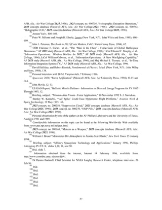 AFB, Ala.: Air War College/2025, 1996); 2025 concept, no. 900756, “Holographic Deception Operations,” 
2025 concepts database (Maxwell AFB, Ala.: Air War College/2025, 1996); 2025 concept, no. 900792, 
“Holographic CCD,” 2025 concepts database (Maxwell AFB, Ala.: Air War College/2025, 1996). 
79 Amnon Yariv, 408–409. 
80 Peter W. Milonni and Joseph H. Eberly, Lasers (New York, N.Y.: John Wiley and Sons, 1988), 606– 
57 
609. 
81 John L. Petersen, The Road to 2015 (Corte Madera, Calif.: Waite Group Press, 1994), 62. 
82 CDR Clarence E. Carter, et al., “The ‘Man in the Chair’ - Cornerstone of Global Battlespace 
Dominance,” AF 2025 study (Maxwell AFB, Ala.: Air War College, 1996); LtCol Edward F. Murphy, et al., 
“Information Operations: Wisdom Warfare for 2025,” AF 2025 study (Maxwell AFB, Ala.: Air War 
College, 1996); LtCol William Osborne, et al., “Information Operations: A New Warfighting Capability,” 
AF 2025 study (Maxwell AFB, Ala.: Air War College, 1996); and Maj Michael J. Tiernan, et al., “In-Time 
Information Integration System (I3S),” AF 2025 study (Maxwell AFB, Ala.: Air War College, 1996. 
83 David Halliday, and Robert Resnick, Fundamental of Physics, 3d ed. (New York, N.Y.: John Wiley 
and Sons, 1988), 134. 
84 Personal interview with Dr M. Yarymovitch, 7 February 1996. 
85 
Spacecast 2020, “Force Application” (Maxwell AFB, Ala.: Air University Press, 1994), O-15 and 
O-8. 
86 John Moyle, 12–13. 
87 US GAO Report, “Ballistic Missile Defense - Information on Directed Energy Programs for FY 1985 
Through 1993, 12. 
88 Briefing, subject: “Mission Area Vision - Force Application,” 10 November 1992 S. J. Navickas,. 
89 Stanley W. Kandebo, “‘Air Spike’ Could Ease Hypersonic Flight Problems,” Aviation Week & 
Space Technology, 19 May 1995. 66. 
90 2025 concept, no. 200010, “Suppression Cloud,” 2025 concepts database (Maxwell AFB, Ala.: Air 
War College/2025, 1996); 2025 concept, no. 900270, “EMP Pills,” 2025 concepts database (Maxwell AFB, 
Ala.: Air War College/2025, 1996). 
91 Personal observation by one of the authors at the AF Phillips Laboratory and the University of Texas, 
Austin in 1981 and 1989. 
92 Considerable information on this topic can be found at the following Worldwide Web available 
from: www.pas.nps.navy.mil/railgun.html. 
93 2025 concept, no. 900168, “Meteors as a Weapon,” 2025 concepts database (Maxwell AFB, Ala.: 
Air War College/2025, 1996). 
94 William J. Broad “Meteoroids Hit Atmosphere in Atomic-Size Blasts,” New York Times 25 January 
1994. 
95 Briefing, subject: “Military Spaceplane Technology and Applications,” January 1996, Phillips 
Laboratory PL/VT-X, slides 9,10, 11, and 30. 
96 Ibid. slide 7. 
97 Information obtained from the internet, Internet 14 February 1996, available from: 
http://www.contribu.cmu. edu/usr/fjo4/. 
98 Dr Dennis Bushnell, Chief Scientist for NASA Langley Research Center, telephone interview, 26 
Feb 96. 
99 Ibid. 
100 Ibid. 
101 Ibid. 
102 Ibid. 
103 Ibid. 
104 Ibid. 
 