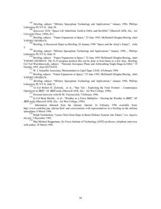 105 Briefing, subject: “Military Spaceplane Technology and Applications,” January 1996, Phillips 
58 
Laboratory PL/VT-X, slide 20. 
106 
Spacecast 2020, “Space Lift: Suborbital, Earth to Orbit, and On-Orbit,” (Maxwell AFB, Ala.: Air 
University Press, 1994), H-1. 
107 Briefing, subject: “Future Expansions in Space,” 25 June 1995, McDonnell Douglas/Boeing, chart 
Y505403.1M18BA76. 
108 Briefing, A Discussion Paper-as-Briefing, 26 January 1996 “Space and the Army’s Future”, slide 
5. 
109 Briefing, subject: “Military Spaceplane Technology and Applications,” January 1996, , Phillips 
Laboratory PL/VT-X, slide 19. 
110 Briefing, subject: “Future Expansions in Space,” 25 June 1995 McDonnell Douglas/Boeing,, chart 
Y505403.1M18BA76. The X-33 program predicts this can be done in from hours to a few days. Briefing, 
Col Ted Wierzbarowski, subject: “National Aerospace Plane and Airbreathing Single-Stage-to-Orbit,” 19 
October 1993, chart D2270.010. 
111 W. J. Schaeffer Associates, Memorandum to Capt Clapp, USAF, 4 February 1994. 
112 Briefing, subject: “Future Expansions in Space,” 25 June 1995, McDonnell Douglas/Boeing, chart 
Y505403.1M18BA76. 
113 Briefing, subject: “Military Spaceplane Technology and Applications,” January 1996, Phillips 
Laboratory PL/VT-X, slide 31. 
114 Lt Col Robert H. Zielinski, et al., “Star Tek - Exploiting the Final Frontier - Counterspace 
Operations in 2025,” AF 2025 study (Maxwell AFB, Ala.: Air War College, 1996). 
115 Personal interview with Dr M. Yarymovitch, 7 February 1996. 
116 Lt Col Brad Shields, et al., “Weather as a Force Multiplier - Owning the Weather in 2025,” AF 
2025 study (Maxwell AFB, Ala.: Air War College, 1996). 
117 Information obtained from the internet, Internet 14 February 1996 available from: 
http://www.contribu.cmu. edu/usr/fjo4/ and conversations with representatives at a briefing on the military 
spaceplane, 6 March 1996. 
118 Ralph Vartabedian, “Lasers Next Great Hope to Beam Defense Systems into Future,” Los Angeles 
Herald, 3 December 1995. 
119 Maj Michael Roggemann, Air Force Institute of Technology (AFIT) professor, telephone interview 
with author, 28 March 1996. 
 