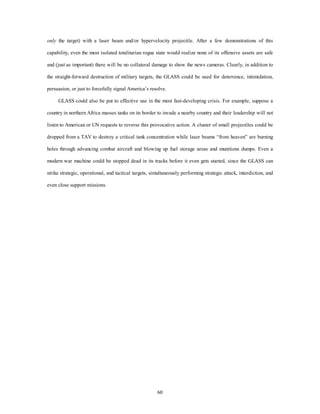 only the target) with a laser beam and/or hypervelocity projectile. After a few demonstrations of this 
capability, even the most isolated totalitarian rogue state would realize none of its offensive assets are safe 
and (just as important) there will be no collateral damage to show the news cameras. Clearly, in addition to 
the straight-forward destruction of military targets, the GLASS could be used for deterrence, intimidation, 
persuasion, or just to forcefully signal America’s resolve. 
GLASS could also be put to effective use in the most fast-developing crisis. For example, suppose a 
country in northern Africa masses tanks on its border to invade a nearby country and their leadership will not 
listen to American or UN requests to reverse this provocative action. A cluster of small projectiles could be 
dropped from a TAV to destroy a critical tank concentration while laser beams “from heaven” are burning 
holes through advancing combat aircraft and blowing up fuel storage areas and munitions dumps. Even a 
modern war machine could be stopped dead in its tracks before it even gets started, since the GLASS can 
strike strategic, operational, and tactical targets, simultaneously performing strategic attack, interdiction, and 
60 
even close support missions. 
 