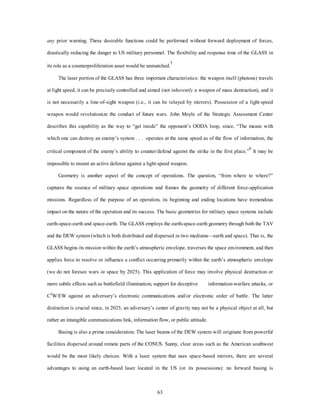 any prior warning. These desirable functions could be performed without forward deployment of forces, 
drastically reducing the danger to US military personnel. The flexibility and response time of the GLASS in 
its role as a counterproliferation asset would be unmatched.5 
The laser portion of the GLASS has three important characteristics: the weapon itself (photons) travels 
at light speed, it can be precisely controlled and aimed (not inherently a weapon of mass destruction), and it 
is not necessarily a line-of-sight weapon (i.e., it can be relayed by mirrors). Possession of a light-speed 
weapon would revolutionize the conduct of future wars. John Moyle of the Strategic Assessment Center 
describes this capability as the way to “get inside” the opponent’s OODA loop, since, “The means with 
which one can destroy an enemy’s system . . . operates at the same speed as of the flow of information, the 
critical component of the enemy’s ability to counter/defend against the strike in the first place.”6 It may be 
impossible to mount an active defense against a light-speed weapon. 
Geometry is another aspect of the concept of operations. The question, “from where to where?” 
captures the essence of military space operations and frames the geometry of different force-application 
missions. Regardless of the purpose of an operation, its beginning and ending locations have tremendous 
impact on the nature of the operation and its success. The basic geometries for military space systems include 
earth-space-earth and space-earth. The GLASS employs the earth-space-earth geometry through both the TAV 
and the DEW system (which is both distributed and dispersed in two mediums—earth and space). That is, the 
GLASS begins its mission within the earth’s atmospheric envelope, traverses the space environment, and then 
applies force to resolve or influence a conflict occurring primarily within the earth’s atmospheric envelope 
(we do not foresee wars in space by 2025). This application of force may involve physical destruction or 
more subtle effects such as battlefield illumination, support for deceptive information-warfare attacks, or 
C2W/EW against an adversary’s electronic communications and/or electronic order of battle. The latter 
distinction is crucial since, in 2025, an adversary’s center of gravity may not be a physical object at all, but 
rather an intangible communications link, information flow, or public attitude. 
Basing is also a prime consideration. The laser beams of the DEW system will originate from powerful 
facilities dispersed around remote parts of the CONUS. Sunny, clear areas such as the American southwest 
would be the most likely choices. With a laser system that uses space-based mirrors, there are several 
advantages to using an earth-based laser located in the US (or its possessions): no forward basing is 
63 
 