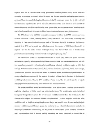 required, there are no concerns about foreign governments demanding removal of US assets from their 
territories, no weapons are actually placed in space, and the most expensive and maintenance-intensive 
portions of the system are all ideally placed for access by the US sustainment system. Yet the US would still 
have tremendous capabilities for power projection. Dispersion of the laser stations is also desirable to 
enhance the security, reliability, and flexibility of the system and to provide concentration of mass in strategic 
attacks by allowing GLASS to focus several laser beams on a single hardened target simultaneously. 
The TAV element of the GLASS is projected to operate out of at least six CONUS locations and seven 
locations outside the CONUS, including Alaska, Guam, and Hawaii. This also allows for security and 
flexibility. If TAV take-off/landing is vertical, pads of 200 square feet with airplane-like facilities are 
required. If the TAV is a horizontal take-off/landing system, then runways of 8,000 feet will probably be 
required—less than that needed for most modern jets today. Thus, the TAV fleet could be based at many 
possible locations (with a large number of already existing backup landing sites).7 
The infrastructure for the TAV would be similar to that of aircraft today. That is, the ground site would 
need a fueling capability, a loading capability (change containers in and out), maintenance facilities, and 200- 
foot-square launch pads (if it evolves into a horizontal landing vehicle, it would also require an 8,000 foot 
runway). With miniaturization of electronics (thus, portable maintenance equipment), “black box” concepts, 
“containerized” payloads, and so forth, the number of supporting ground personnel and equipment should be 
greatly reduced in comparison with that required for today’s military aircraft. In short, the logistics tail 
would be greatly reduced. Thus, the TAV would have “home bases,” but it would be capable of rapidly 
deploying into many locations during times of tensions and increased hostilities. 
The ground-based laser would necessarily require a large power source, a cooling system (possibly 
employing a high flow of chilled water), and relatively clear skies. This would require relatively isolated 
basing away from population centers. The power sources would be similar to those that exist today, but they 
would be more compact, self-contained, and more easily maintained. Of course, the power sources and lasers 
would be fixed, so significant ground-based security forces, and possibly point defenses against ballistic 
missiles, would be required. The more ground sites available, the less vulnerable the system is to attacks, the 
more targets could be hit simultaneously, and the greater the likelihood the system would be available to 
attack a given target at need. In addition, tracking, monitoring, and control sites would be required for the 
64 
 