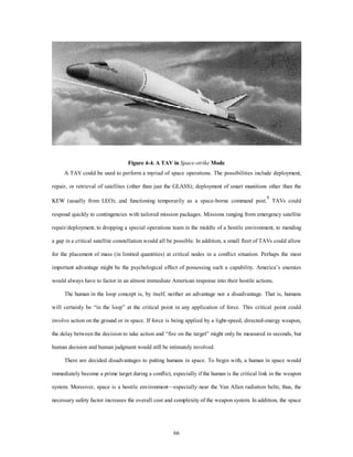 Figure 4-4. A TAV in Space-strike Mode 
A TAV could be used to perform a myriad of space operations. The possibilities include deployment, 
repair, or retrieval of satellites (other than just the GLASS); deployment of smart munitions other than the 
KEW (usually from LEO); and functioning temporarily as a space-borne command post.9 TAVs could 
respond quickly to contingencies with tailored mission packages. Missions ranging from emergency satellite 
repair/deployment, to dropping a special operations team in the middle of a hostile environment, to mending 
a gap in a critical satellite constellation would all be possible. In addition, a small fleet of TAVs could allow 
for the placement of mass (in limited quantities) at critical nodes in a conflict situation. Perhaps the most 
important advantage might be the psychological effect of possessing such a capability. America’s enemies 
would always have to factor in an almost immediate American response into their hostile actions. 
The human in the loop concept is, by itself, neither an advantage nor a disadvantage. That is, humans 
will certainly be “in the loop” at the critical point in any application of force. This critical point could 
involve action on the ground or in space. If force is being applied by a light-speed, directed-energy weapon, 
the delay between the decision to take action and “fire on the target” might only be measured in seconds, but 
human decision and human judgment would still be intimately involved. 
There are decided disadvantages to putting humans in space. To begin with, a human in space would 
immediately become a prime target during a conflict, especially if the human is the critical link in the weapon 
system. Moreover, space is a hostile environment—especially near the Van Allen radiation belts; thus, the 
necessary safety factor increases the overall cost and complexity of the weapon system. In addition, the space 
66 
 
