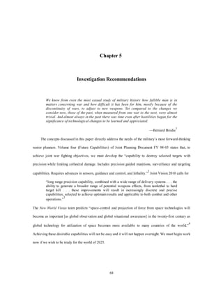 Chapter 5 
Investigation Recommendations 
We know from even the most casual study of military history how fallible man is in 
matters concerning war and how difficult it has been for him, mostly because of the 
discontinuity of wars, to adjust to new weapons. Yet compared to the changes we 
consider now, those of the past, when measured from one war to the next, were almost 
trivial. And almost always in the past there was time even after hostilities began for the 
significance of technological changes to be learned and appreciated. 
68 
—Bernard Brodie1 
The concepts discussed in this paper directly address the needs of the military’s most forward-thinking 
senior planners. Volume four (Future Capabilities) of Joint Planning Document FY 98-03 states that, to 
achieve joint war fighting objectives, we must develop the “capability to destroy selected targets with 
precision while limiting collateral damage. Includes precision guided munitions, surveillance and targeting 
capabilities. Requires advances in sensors, guidance and control, and lethality.”2 Joint Vision 2010 calls for 
“long range precision capability, combined with a wide range of delivery systems . . . the 
ability to generate a broader range of potential weapons effects, from nonlethal to hard 
target kill . . . these improvements will result in increasingly discrete and precise 
capabilities, selected to achieve optimum results and applicable to both combat and other 
operations.”3 
The New World Vistas team predicts “space-control and projection of force from space technologies will 
become as important [as global observation and global situational awareness] in the twenty-first century as 
global technology for utilization of space becomes more available to many countries of the world.”4 
Achieving these desirable capabilities will not be easy and it will not happen overnight. We must begin work 
now if we wish to be ready for the world of 2025. 
 