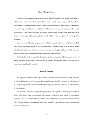 Directed-Energy Weapons 
Directed-energy weapons operating at or near the speed of light offer the greatest opportunity for 
sudden, precise attacks across the spectrum of force against a wide range of targets. Reliable, effective 
directed-energy weapons will not be possible without compact, high-capacity power supplies. Today’s solar 
power technology is insufficient—too much time would be required between shots to regenerate the system’s 
energy reserves. Large, light-weight space structures of particular kinds are also critical. Laser space-strike 
systems require large, light-weight, optically smooth adaptive mirrors capable of correcting beam 
69 
aberrations. 
Current sources of directed energy also require further research. Highpower, solid-state, and diode 
lasers must be investigated because of their inherent efficiency advantages, their ability to operate without 
bulky chemical fuels, their potential for operation at shorter wavelengths, and because diode lasers can 
operate in phased arrays (obvious advantages in pointing and beam combining). 
Finally, further work is required in directed-energy beam propagation. The impressive success of 
modern low-power adaptive optics techniques must be extended to high-power beams if laser space-strike 
systems are to reach their full potential. 
Projectile Weapons 
The approaches mentioned in this paper involving long-range ballistic missiles are already possible— 
the only thing lacking is the will to proceed. Two technologies are desirable to enhance the effectiveness of 
such weapons: high-speed (submicrosecond) fusing and high-speed dispersal techniques for submunitions in 
the terminal phase. 
The destructive interaction of hypervelocity projectiles with targets has been investigated by the US 
military and NASA. These investigations must continue, particularly with regard to hydrodynamic 
penetrators, if we are to understand how to configure and direct hypervelocity projectiles to achieve optimum 
effect. Terminal guidance techniques must be improved to enable the use of kinetic-energy weapons as true 
precision-guided weapons. 
 