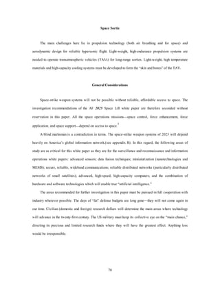 Space Sortie 
The main challenges here lie in propulsion technology (both air breathing and for space) and 
aerodynamic design for reliable hypersonic flight. Light-weight, high-endurance propulsion systems are 
needed to operate transatmospheric vehicles (TAVs) for long-range sorties. Light-weight, high temperature 
materials and high-capacity cooling systems must be developed to form the “skin and bones” of the TAV. 
General Considerations 
Space-strike weapon systems will not be possible without reliable, affordable access to space. The 
investigation recommendations of the AF 2025 Space Lift white paper are therefore seconded without 
reservation in this paper. All the space operations missions—space control, force enhancement, force 
application, and space support—depend on access to space.5 
A blind marksman is a contradiction in terms. The space-strike weapon systems of 2025 will depend 
heavily on America’s global information network.(see appendix B). In this regard, the following areas of 
study are as critical for this white paper as they are for the surveillance and reconnaissance and information 
operations white papers: advanced sensors; data fusion techniques; miniaturization (nanotechnologies and 
MEMS); secure, reliable, wideband communications; reliable distributed networks (particularly distributed 
networks of small satellites); advanced, high-speed, high-capacity computers; and the combination of 
hardware and software technologies which will enable true “artificial intelligence.” 
The areas recommended for further investigation in this paper must be pursued in full cooperation with 
industry wherever possible. The days of “fat” defense budgets are long gone—they will not come again in 
our time. Civilian (domestic and foreign) research dollars will determine the main areas where technology 
will advance in the twenty-first century. The US military must keep its collective eye on the “main chance,” 
directing its precious and limited research funds where they will have the greatest effect. Anything less 
70 
would be irresponsible. 
 
