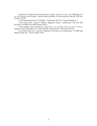 1 Quoted in Lt Col Charles M. Westenhoff, USAF, compiler. Military Air Power-The CADRE Digest of 
Air Power Opinions and Thoughts, Airpower Research Institute, Air University Press, Maxwell AFB, Ala. 
October, 1990, 90. 
2 “Joint Planning Document FY 1998-2003,” 15 December 1995, Vol. 4 (Future Capabilities) 2. 
3 “Joint Vision 2010 - America’s Military: Shaping the Future,” a publication of the Joint Staff 
71 
provided to AF 2025 by AF/XOXS, January 1996, 4. 
4 USAF Scientific Advisory Board, New World Vistas: Air and Space Power for the 21st Century, 
summary volume (Washington, D.C.: USAF Scientific Advisory Board, 15 December 1995), 60. 
5 Lt Col Henry. Baird, et al., “Spacelift - Integration of Aerospace Core Competencies,” AF 2025 study 
(Maxwell AFB, Ala.: Air War College, 1996). 
 