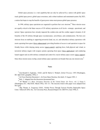 Global space presence is a vital capability that can only be achieved by a nation with global space 
reach, global space power, global space awareness, and a robust readiness and sustainment system. By 2025, 
a nation that hopes to reap the benefits of great power status must possess global space presence. 
In 1996, military space operations are organized to perform four core missions.4 These mission areas 
are equally critical to the future success of US military operations at all levels—strategic, operational, and 
tactical. Space operations have already impacted the combat arms and the combat support elements of all 
branches of the US military through space reconnaissance, surveillance, and communication. The four core 
missions focus on enabling or supporting terrestrial (land, sea, air, and subsurface) military operations with 
assets operating from space (force enhancement); providing freedom of access to and operation in space for 
friendly forces while denying enemy access (space-control); applying force, both physical and virtual, to 
terrestrial military targets with weapon systems operating from space (force application); and conducting 
launch support and on-orbit military command and control for crucial military space assets (space support). 
Since these mission areas overlap, actual military space operations are broader than any one mission area.5 
Notes 
1 Gen Ronald E. Fogleman, USAF, and Dr Sheila E. Widnall, Global Presence 1995 (Washington, 
74 
DC: HQ USAF, pamphlet, 1995), 3. 
2 Air Force Doctrine Document 1, Air Force Basic Doctrine, first draft, 15 August 1995, 3. 
3 Ibid., 3. Adapted from the discussion documented here. 
4 AF Manual 1-1, Basic Aerospace Doctrine of the United States Air Force, vol. 2, Essay L 
(Washington, D.C.: HQ USAF, March 1992), 103–111. The missions listed in this paper were adapted from 
this essay. 
5 Maj Thomas A. Torgerson, USAF, “Global Power Through Tactical Flexibly Deployable Space 
Units,” (Maxwell AFB, Ala.: Air University Press, Research Report AU-ARI-93-6, June 1994), 4. 
 