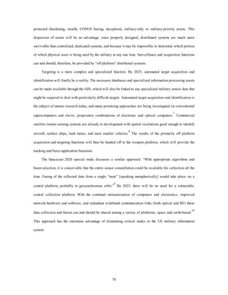 protected (hardening, stealth, CONUS basing, deception), military-only or military-priority assets. This 
dispersion of assets will be an advantage, since properly designed, distributed systems are much more 
survivable than centralized, dedicated systems, and because it may be impossible to determine which portion 
of which physical asset is being used by the military at any one time. Surveillance and acquisition functions 
can and should, therefore, be provided by “off platform” distributed systems. 
Targeting is a more complex and specialized function. By 2025, automated target acquisition and 
identification will finally be a reality. The necessary databases and specialized information processing assets 
can be made available through the GIN, which will also be linked to any specialized military sensor data that 
might be required to deal with particularly difficult targets. Automated target acquisition and identification is 
the subject of intense research today, and many promising approaches are being investigated on conventional 
supercomputers and clever, proprietary combinations of electronic and optical computers.7 Commercial 
satellite remote-sensing systems are already in development with spatial resolutions good enough to identify 
aircraft, surface ships, land mines, and most smaller vehicles.8 The results of the primarily off platform 
acquisition and targeting functions will then be handed off to the weapon platform, which will provide the 
78 
tracking and force-application functions. 
The Spacecast 2020 special study discusses a similar approach. “With appropriate algorithms and 
beam selection, it is conceivable that the entire sensor constellation could be available for collection all the 
time. Fusing of the reflected data from a single “taste” [speaking metaphorically] would take place on a 
central platform, probably in geosynchronous orbit.”9 By 2025, there will be no need for a vulnerable, 
central collection platform. With the continual miniaturization of computers and electronics, improved 
network hardware and software, and redundant wideband communication links (both optical and RF) these 
data collection and fusion can and should be shared among a variety of platforms, space and earth-based.10 
This approach has the enormous advantage of eliminating critical nodes in the US military information 
system. 
 