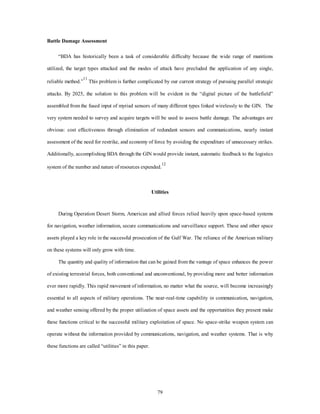 79 
Battle Damage Assessment 
“BDA has historically been a task of considerable difficulty because the wide range of munitions 
utilized, the target types attacked and the modes of attack have precluded the application of any single, 
reliable method.”11 This problem is further complicated by our current strategy of pursuing parallel strategic 
attacks. By 2025, the solution to this problem will be evident in the “digital picture of the battlefield” 
assembled from the fused input of myriad sensors of many different types linked wirelessly to the GIN. The 
very system needed to survey and acquire targets will be used to assess battle damage. The advantages are 
obvious: cost effectiveness through elimination of redundant sensors and communications, nearly instant 
assessment of the need for restrike, and economy of force by avoiding the expenditure of unnecessary strikes. 
Additionally, accomplishing BDA through the GIN would provide instant, automatic feedback to the logistics 
system of the number and nature of resources expended.12 
Utilities 
During Operation Desert Storm, American and allied forces relied heavily upon space-based systems 
for navigation, weather information, secure communications and surveillance support. These and other space 
assets played a key role in the successful prosecution of the Gulf War. The reliance of the American military 
on these systems will only grow with time. 
The quantity and quality of information that can be gained from the vantage of space enhances the power 
of existing terrestrial forces, both conventional and unconventional, by providing more and better information 
ever more rapidly. This rapid movement of information, no matter what the source, will become increasingly 
essential to all aspects of military operations. The near-real-time capability in communication, navigation, 
and weather sensing offered by the proper utilization of space assets and the opportunities they present make 
these functions critical to the successful military exploitation of space. No space-strike weapon system can 
operate without the information provided by communications, navigation, and weather systems. That is why 
these functions are called “utilities” in this paper. 
 