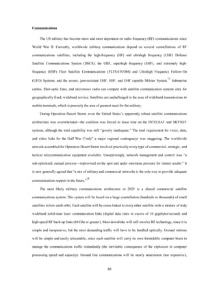 80 
Communications 
The US military has become more and more dependent on radio frequency (RF) communications since 
World War II. Currently, worldwide military communications depend on several constellations of RF 
communications satellites, including the high-frequency (HF) and ultrahigh frequency (UHF) Defense 
Satellite Communications System (DSCS); the UHF, superhigh frequency (SHF), and extremely high-frequency 
(EHF) Fleet Satellite Communications (FLTSATCOM) and Ultrahigh Frequency Follow-On 
(UFO) Systems; and the secure, jam-resistant UHF, SHF, and EHF capable Milstar System.13 Submarine 
cables, fiber-optic lines, and microwave radio can compete with satellite communication systems only for 
geographically fixed, wideband service. Satellites are unchallenged in the area of wideband transmissions to 
mobile terminals, which is precisely the area of greatest need for the military. 
During Operation Desert Storm, even the United States’s apparently robust satellite communications 
architecture was overwhelmed—the coalition was forced to lease time on the INTELSAT and SKYNET 
systems, although the total capability was still “grossly inadequate.” The total requirement for voice, data, 
and video links for the Gulf War (“only” a major regional contingency) was staggering. The worldwide 
network assembled for Operation Desert Storm involved practically every type of commercial, strategic, and 
tactical telecommunication equipment available. Unsurprisingly, network management and control was “a 
sub-optimized, manual process—improvised on the spot and under enormous pressure for instant results.” It 
is now generally agreed that “a mix of military and commercial networks is the only way to provide adequate 
communications support in the future.”14 
The most likely military communications architecture in 2025 is a shared commercial satellite 
communications system. This system will be based on a large constellation (hundreds or thousands) of small 
satellites in low earth orbit. Each satellite will be cross-linked to every other satellite with a mixture of truly 
wideband solid-state laser communication links (digital data rates in excess of 10 gigabytes/second) and 
high-speed RF back-up links (60 Ghz or greater). Most downlinks will still involve RF technology, since it is 
simple and inexpensive, but the most demanding traffic will have to be handled optically. Ground stations 
will be simple and easily relocatable, since each satellite will carry its own formidable computer brain to 
manage the communications traffic redundantly (the inevitable consequence of the explosion in computer 
processing speed and capacity). Ground line communications will be nearly nonexistent (too expensive), 
 