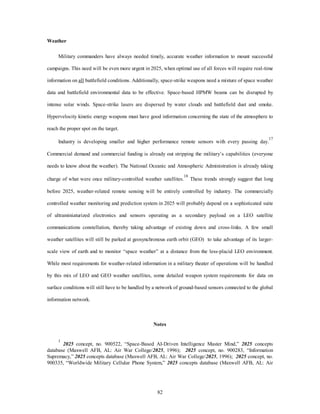 82 
Weather 
Military commanders have always needed timely, accurate weather information to mount successful 
campaigns. This need will be even more urgent in 2025, when optimal use of all forces will require real-time 
information on all battlefield conditions. Additionally, space-strike weapons need a mixture of space weather 
data and battlefield environmental data to be effective. Space-based HPMW beams can be disrupted by 
intense solar winds. Space-strike lasers are dispersed by water clouds and battlefield dust and smoke. 
Hypervelocity kinetic energy weapons must have good information concerning the state of the atmosphere to 
reach the proper spot on the target. 
Industry is developing smaller and higher performance remote sensors with every passing day.17 
Commercial demand and commercial funding is already out stripping the military’s capabilities (everyone 
needs to know about the weather). The National Oceanic and Atmospheric Administration is already taking 
charge of what were once military-controlled weather satellites.18 These trends strongly suggest that long 
before 2025, weather-related remote sensing will be entirely controlled by industry. The commercially 
controlled weather monitoring and prediction system in 2025 will probably depend on a sophisticated suite 
of ultraminiaturized electronics and sensors operating as a secondary payload on a LEO satellite 
communications constellation, thereby taking advantage of existing down and cross-links. A few small 
weather satellites will still be parked at geosynchronous earth orbit (GEO) to take advantage of its larger-scale 
view of earth and to monitor “space weather” at a distance from the less-placid LEO environment. 
While most requirements for weather-related information in a military theater of operations will be handled 
by this mix of LEO and GEO weather satellites, some detailed weapon system requirements for data on 
surface conditions will still have to be handled by a network of ground-based sensors connected to the global 
information network. 
Notes 
1 2025 concept, no. 900522, “Space-Based AI-Driven Intelligence Master Mind,” 2025 concepts 
database (Maxwell AFB, AL: Air War College/2025, 1996); 2025 concept, no. 900283, “Information 
Supremacy,” 2025 concepts database (Maxwell AFB, AL: Air War College/2025, 1996); 2025 concept, no. 
900335, “Worldwide Military Cellular Phone System,” 2025 concepts database (Maxwell AFB, AL: Air 
 