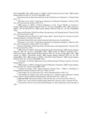 War College/2025, 1996); 2025 concept, no. 900585, “Global Location & Secure Comm,” 2025 concepts 
database (Maxwell AFB, AL: Air War College/2025, 1996). 
2 Data Fusion Lexicon, Data Fusion Sub-Panel of the Joint Directors of Laboratories, “Technical Panel 
83 
for C3,” 11. 
3 Maj James G. Lee, USAF, “Counterspace Operations for Information Dominance” (Maxwell AFB, 
Ala.: Air University Press, October 1994), 14–16. 
4 2025 concept, no. 900414, “Artificial Intelligence: A New Aircrew Member in Tomorrow’s 
Combat,” 2025 concepts database (Maxwell AFB, AL: Air War College/2025, 1996); 2025 concept, no. 
900263, “The All Seeing Warrior,” 2025 concepts database (Maxwell AFB, Ala.: Air War College/2025, 
1996). 
5 Spacecast 2020 study, “Global Surveillance, Reconnaissance, and Targeting System”( Maxwell AFB, 
Ala.: Air University Press, 1994). 
6 Briefing by Dr Lowell Wood at Air War College, subject: Special Projects at Lawrence Livermore 
National Laboratory, 27 October 1993, slide 7. 
7 Information obtained from senior industry personnel under the promise of nonattribution. 
8 Maj James G. Lee, USAF, “Counterspace Operations for Information Dominance” (Maxwell AFB, 
Ala.: Air University Press, October 1994), 15. See Table 5. 
9 Spacecast 2020 Study, “Global Surveillance, Reconnaissance, and Targeting System,” Maxwell AFB, 
AL: Air University Press, 1994. 
10 2025 concept, no. 900370, “Molecular Manufacturing and Nanotechnology,” 2025 concepts database 
(Maxwell AFB, AL: Air War College/2025, 1996); 2025 concept, no. 900518, “Electronic Grid - 
Throwaway Sensors,” 2025 concepts database (Maxwell AFB, AL: Air War College/2025, 1996); 2025 
concept, no. 200023, “Surveillance Swarm,” 2025 concepts database (Maxwell AFB, AL: Air War 
College/2025, 1996); 2025 concept, no. 900231, “Gnat Robot Threat Detectors,” 2025 concepts database 
(Maxwell AFB, Ala.: Air War College/2025, 1996). 
11 Carlo Kopp, “Air Warfare Applications of Laser Remote Sensing” (Fairbairn, Australia: Air Power 
Studies Centre), 3. 
12 2025 concept, no. 900672, “Integrated Logistical Battlespace Sustainment,” 2025 concepts database 
(Maxwell AFB, Ala.: Air War College/2025, 1996). 
13 Kimberly M. Walker, USAF, “Space Operations Training Course - Chapter 9: Introduction to 
Communications Satellites” (Peterson AFB, Colo.: 1994), 134–148. 
14 Alan Campan, The First Information War, AFCEA International Press, 1994; 18, 21. 
15 Capt Kimberly M. Walker, Capt, USAF and Capt Tery L. Donelson, Space Operations Training 
Course - Chap 10: Navstar Global Positioning System” (Peterson AFB, Colo.: 1994), 152. 
16 Spacecast 2020, “Operational Analysis” (Maxwell AFB, Ala.: Air University Press, 1994), 35. 
17 Sarah L Cain, “Eyes in the Sky: Satellite Imagery Blasts Off,” Photonics Spectra, October 1995. 90. 
18 Conversations with Air Force Colonel Chuck Thompson, Air War College Space Chair, December 4 
1995. 
 