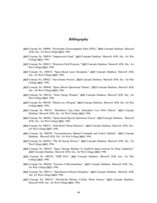 Bibliography 
2025 Concept, No. 200009, “Pyrotechnic Electromagnetic Pulse (PEP),” 2025 Concepts Database. Maxwell 
84 
AFB, Ala.: Air War College/2025, 1996. 
2025 Concept, No. 200010, “Suppression Cloud,” 2025 Concepts Database. Maxwell AFB, Ala.: Air War 
College/2025, 1996. 
2025 Concept, No. 200015, “Distortion Field Projector,” 2025 Concepts Database. Maxwell AFB, Ala.: Air 
War College/2025, 1996. 
2025 Concept, No. 200018, “Space-Based Laser Designator,” 2025 Concepts Database. Maxwell AFB, 
Ala.: Air War College/2025, 1996. 
2025 Concept, No. 200023, “Surveillance Swarm,” 2025 Concepts Database. Maxwell AFB, Ala.: Air War 
College/2025, 1996. 
2025 Concept, No. 900046, “Space Marine Operational Theater,” 2025 Concepts Database. Maxwell AFB, 
Ala.: Air War College/2025, 1996. 
2025 Concept, No. 900163, “Solar Energy Weapon,” 2025 Concepts Database. Maxwell AFB, Ala.: Air 
War College/2025, 1996. 
2025 Concept, No. 900168, “Meteors as a Weapon,” 2025 Concepts Database .Maxwell AFB, Ala: Air War 
College/2025, 1996. 
2025 Concept, No. 900181, “Blackhorse Type Outer Atmosphere Low Orbit Vehicle,” 2025 Concepts 
Database. Maxwell AFB, Ala.: Air War College/2025, 1996. 
2025 Concept, No. 900202, “Space-based Special Operations Forces,” 2025 Concepts Database. Maxwell 
AFB, Ala.: Air War College/2025, 1996. 
2025 Concept, No. 900231, “Gnat Robot Threat Detectors,” 2025 Concepts Database. Maxwell AFB, Ala.: 
Air War College/2025, 1996. 
2025 Concept, No. 900249, “Geosynchronous Manned Command and Control Module,” 2025 Concepts 
Database. Maxwell AFB, Ala.: Air War College/2025, 1996. 
2025 Concept, No. 900263, “The All Seeing Warrior,” 2025 Concepts Database. Maxwell AFB, Ala.: Air 
War College/2025, 1996. 
2025 Concept, No. 900265, “Space Storage Modules To Establish Space-sourced Air Drop Capability,” 
2025 Concepts Database. Maxwell AFB, Ala.: Air War College/2025, 1996. 
2025 Concept, No. 900270, “EMP Pills,” 2025 Concepts Database. Maxwell AFB, Ala.: Air War 
College/2025, 1996. 
2025 Concept, No. 900288, “Swarms of Micromachines,” 2025 Concepts Database. Maxwell AFB, Ala.: 
Air War College/2025, 1996. 
2025 Concept, No. 900313, “Spaceborne/Airborne Hologram,” 2025 Concepts Database. Maxwell AFB, 
Ala: Air War College/2025, 1996. 
2025 Concept, No. 900335, “Worldwide Military Cellular Phone System,” 2025 Concepts Database. 
Maxwell AFB, Ala.: Air War College/2025, 1996. 
 