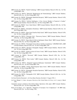 2025 Concept, No. 900338, “Stealth Technology,” 2025 Concepts Database Maxwell AFB, Ala.: Air War 
85 
College/2025, 1996. 
2025 Concept, No. 900370, “Molecular Manufacturing and Nanotechnology,” 2025 Concepts Database. 
Maxwell AFB, Ala.: Air War College/2025, 1996. 
2025 Concept, No. 900390, “Holographic Battlefield Deception,” 2025 Concepts Database. Maxwell AFB, 
Ala.: Air War College/2025, 1996. 
2025 Concept, No. 900414, “Artificial Intelligence: A New Aircrew Member in Tomorrow’s Combat,” 
2025 Concepts Database. Maxwell AFB, Ala.: Air War College/2025, 1996. 
2025 Concept, No. 900420, “Laser Attack Station,” 2025 Concepts Database. Maxwell AFB, Ala.: Air War 
College/2025, 1996. 
2025 Concept, No. 900426, “Atmospheric Disturbance,” 2025 Concepts Database. Maxwell AFB, Ala.: Air 
War College/2025, 1996. 
2025 Concept, No. 900452, “Space based Satellite Body Guard,” 2025 Concepts Database. Maxwell AFB, 
Ala.: Air War College/2025, 1996. 
2025 Concept, No. 900518, “Electronic Grid - Throwaway Sensors,” 2025 Concepts Database. Maxwell 
AFB, Ala.: Air War College/2025, 1996. 
2025 Concept, No. 900522, “Space-Based AI-Driven Intelligence Master Mind,” 2025 Concepts Database. 
Maxwell AFB, Ala.: Air War College/2025, 1996. 
2025 Concept, No. 900552, “On-demand Tactical Recce Satellite Constellation,” (PROPRIETARY), 2025 
Concepts Database. Maxwell AFB, Ala.: Air War College/2025, 1996. 
2025 Concept, No. 900570, “Deceptive Holographic Imaging,” 2025 Concepts Database. Maxwell AFB, 
Ala.: Air War College/2025, 1996. 
2025 Concept, No. 900585, “Global Location & Secure Comm,” 2025 Concepts Database. Maxwell AFB, 
Ala.: Air War College/2025, 1996. 
2025 Concept, No. 900610, “Hoversatt,” 2025 Concepts Database. Maxwell AFB, Ala.: Air War 
College/2025, 1996. 
2025 Concept, No. 900654, “Parts Locker,” 2025 Concepts Database. Maxwell AFB, Ala.: Air War 
College/2025, 1996. 
2025 Concept, No. 900672, “Integrated Logistical Battlespace Sustainment,” 2025 Concepts Database. 
Maxwell AFB, Ala.: Air War College/2025, 1996. 
2025 Concept, No. 900696, “Global, Rapid Response Space Sortie,” 2025 Concepts Database. Maxwell 
AFB, Ala.: Air War College/2025, 1996. 
2025 Concept, No. 900756, “Holographic Deception Operations,” 2025 Concepts Database. Maxwell AFB, 
Ala.: Air War College/2025, 1996. 
2025 Concept, No. 900792, “Holographic CCD,” 2025 Concepts Database. Maxwell AFB, Ala.: Air War 
College/2025, 1996. 
Air Force Doctrine Document 1, Air Force Basic Doctrine, first draft, 15 August 1995, 3. 
Air Force Manual 1-1, Basic Aerospace Doctrine of the United States Air Force, vol. 2, essay L, March 
1992. 
Anonymous assessor comment on first draft of Space Operations white paper, 2025 Concepts Database. 
Maxwell AFB, Ala.: Air War College/2025, 1996. 
Baird, Lt Col Henry., et al. “Spacelift - Integration of Aerospace Core Competencies.” AF 2025 study. 
Maxwell AFB, Ala.: Air War College, 1996. 
 