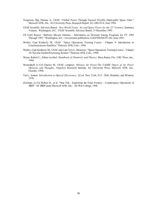 Torgerson, Maj Thomas A., USAF, “Global Power Through Tactical Flexibly Deployable Space Units.” 
Maxwell AFB, Ala.: Air University Press, Research Report AU-ARI-93-6, June 1994. 
USAF Scientific Advisory Board. New World Vistas: Air and Space Power for the 21st Century, Summary 
Volume. Washington, D.C.: USAF Scientific Advisory Board, 15 December 1995. 
US GAO Report. “Ballistic Missile Defense - Information on Directed Energy Programs for FY 1985 
Through 1993.” Washington, D.C.: Government publication, GAO/NSIAD-93-182, June 1993. 
Walker, Capt Kimberly M., USAF. “Space Operations Training Course - Chapter 9: Introduction to 
Communications Satellites.” Peterson AFB, Colo.: 1994. 
Walker, Capt Kimberly M., USAF and Capt Tery L. Donelson, “Space Operations Training Course - Chapter 
10: Navstar Global Positioning System.” Peterson AFB, Colo.: 1994. 
Weast, Robert C., Editor-in-chief. Handbook of Chemistry and Physics. Boca Raton, Fla.: CRC Press, Inc., 
88 
1984. 
Westenhoff, Lt Col Charles M., USAF, compiler. Military Air Power-The CADRE Digest of Air Power 
Opinions and Thoughts, Airpower Research Institute, Air University Press, Maxwell AFB, Ala.. 
October, 1990. 
Yariv, Amnon. Introduction to Optical Electronics, 2d ed. New York, N.Y.: Holt, Rinehart, and Winston, 
1976. 
Zielinski, Lt Col Robert H., et al. “Star Tek - Exploiting the Final Frontier - Counterspace Operations in 
2025.” AF 2025 study Maxwell AFB, Ala.: Air War College, 1996. 
