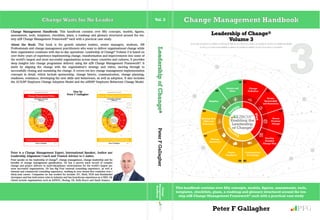 Change Management HandbookChange Waits for No Leader Vol. 3
This handbook contains over fifty concepts, models, figures, assessments, tools,
templates, checklists, plans, a roadmap and glossary structured around the ten-
step a2B Change Management Framework®
each with a practical case study
01101100 01100101 01100001 01100100 01100101 01110010 01110011 01101000 01101001 01110000 00100000
01101111 01100110 00100000 01100011 01101000 01100001 01101110 01100111 01100101
Leadership of Change®
Volume 3
Peter F Gallagher GFP
3
Change Management Handbook: This handbook contains over fifty concepts, models, figures,
assessments, tools, templates, checklists, plans, a roadmap and glossary structured around the ten-
step a2B Change Management Framework®
each with a practical case study.
About the Book: This book is for growth mindset leaders, senior managers, students, HR
Professionals and change management practitioners who want to deliver organisational change while
their organisation continues with day-to-day operations. Leadership of Change®
Volume 3 is based on
over thirty years of experience implementing change, transformation and improvements into some of
the worldʼs largest and most successful organisations across many countries and cultures. It provides
deep insights into change programme delivery using the a2B Change Management Framework®
. It
starts by aligning the change with the organisationʼs strategy and vision, moving through to
successfully closing and sustaining the change. It covers ten key change management implementation
concepts in detail, which include sponsorship, change history, communication, change planning,
readiness, resistance, developing the new skills and behaviours, as well as adoption. It also includes
the AUILM®
Employee Change Adoption Model and the a2B5R®
Employee Behaviour Change Model.
Peter is a Change Management Expert, International Speaker, Author and
Leadership Alignment Coach and Trusted Adviser to C-suites.
Peter speaks on the leadership of change®
, change management, change leadership and the
benefits of change management gamification. He has a proven track record of complex
change and project delivery in multi-disciplinary environments for the worldʼs largest and
most successful organisations. He has Big Four external consulting experience, as well as
internal and commercial consulting experience, working in over twenty-five countries over a
thirty-year career. Companies he has worked for include: EY, Shell, NCR and Bombardier
Aerospace and has held senior roles in industry and has boardroom experience as a NED. His
clients include organisations such as ADNOC, Boeing, GE, Rolls Royce and Saudi Aramco.
Also by
Peter F Gallagher
GFPLeadershipofChange®PeterFGallagher
Change
Management
Handbook
a
2
B
 