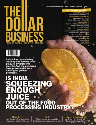 FOREIGN TRADE . EXPORTS . IMPORTS
www.thedollarbusiness.com Vol.3 Issue 05 May 2016 100 $2
IS INDIA
SQUEEZING
ENOUGH
JUICE
OUT OF THE FOOD
PROCESSING INDUSTRY?
India's food processing
industry has forever been
plagued by problems
aplenty. And the concerns
have prevented it from
fulfiling its golden
promises.
ASHOK GAJAPATHI RAJU
Union Minister for Civil Aviation, GoI
DR. GURUPRASAD MOHAPATRA
Joint Secretary, SEZ & EOU,
Ministry of Commerce & Industry, GoI
PIRUZ KHAMBATTA
Chairman & MD, Rasna International, and
Chairman, CII National Committee
on Food Processing
AMANDA HODGES
Senior Trade & Investment Commissioner,
Australian Trade Commission, India
PANKAJ DUBEY
Country Head & MD, Polaris India
ASHOK G. RAJANI
Chairman, Apparel Export Promotion Council
...AND MORE!
EXCLUSIVE INSIDE
Hard drives
Not hard to drive in profits!
High demand calls for high imports
Salt
Notsocommonanexportidea
It's all about achieving economies of scale
Export Oriented Units
A story of rise and fall
Does eternal rest await them?
 