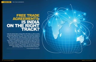 32 THE DOLLAR BUSINESS II JUNE 2016
FREE TRADE
AGREEMENTS:
IS INDIA
ON THE RIGHT
TRACK?
India has always been running about with bells on, when it comes
to free trade agreements (FTAs), ever since the literal collapse of
the WTO Doha Round. However, of the FTAs that it has signed till
date, most have won more 'friendship' and less 'precious forex'.
Several trade experts and economists share similar opinions.
Has India's FTA experience been in most parts a case of 'trial and
error' gone wrong? And despite having seen the little gains from
these agreements, is India still backing the wrong horses when
it comes to choosing FTA partners? Or has the world's largest
democracy simply chosen to put to risk its trade deficit for the
sake of foreign policy? The Dollar Business analyses...
THE DOLLAR BUSINESS INTELLIGENCE UNIT
COVER STORY FREE TRADE AGREEMENTS
JUNE 2016 II THE DOLLAR BUSINESS 33
 