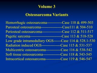 Volume 3
            Osteosarcoma Variants
Hemorrhagic osteosarcoma------------Case 110 & 499-503
Parosteal osteosarcoma-----------------Case111 & 504-510
Periosteal osteosarcoma----------------Case 112 & 511-517
Pagetic sarcoma-------------------------Case 113 & 518-528
Low grade intramedullary OGS------Case 114 & 528.1-530
Radiation induced OGS---------------Case 115 & 531-537
Multicentric osteosarcoma------------Case 116 & 538-542
Soft tissue osteosarcoma--------------Case 118 & 543-545
Intracortical osteosarcoma------------Case 119 & 546-547
 
