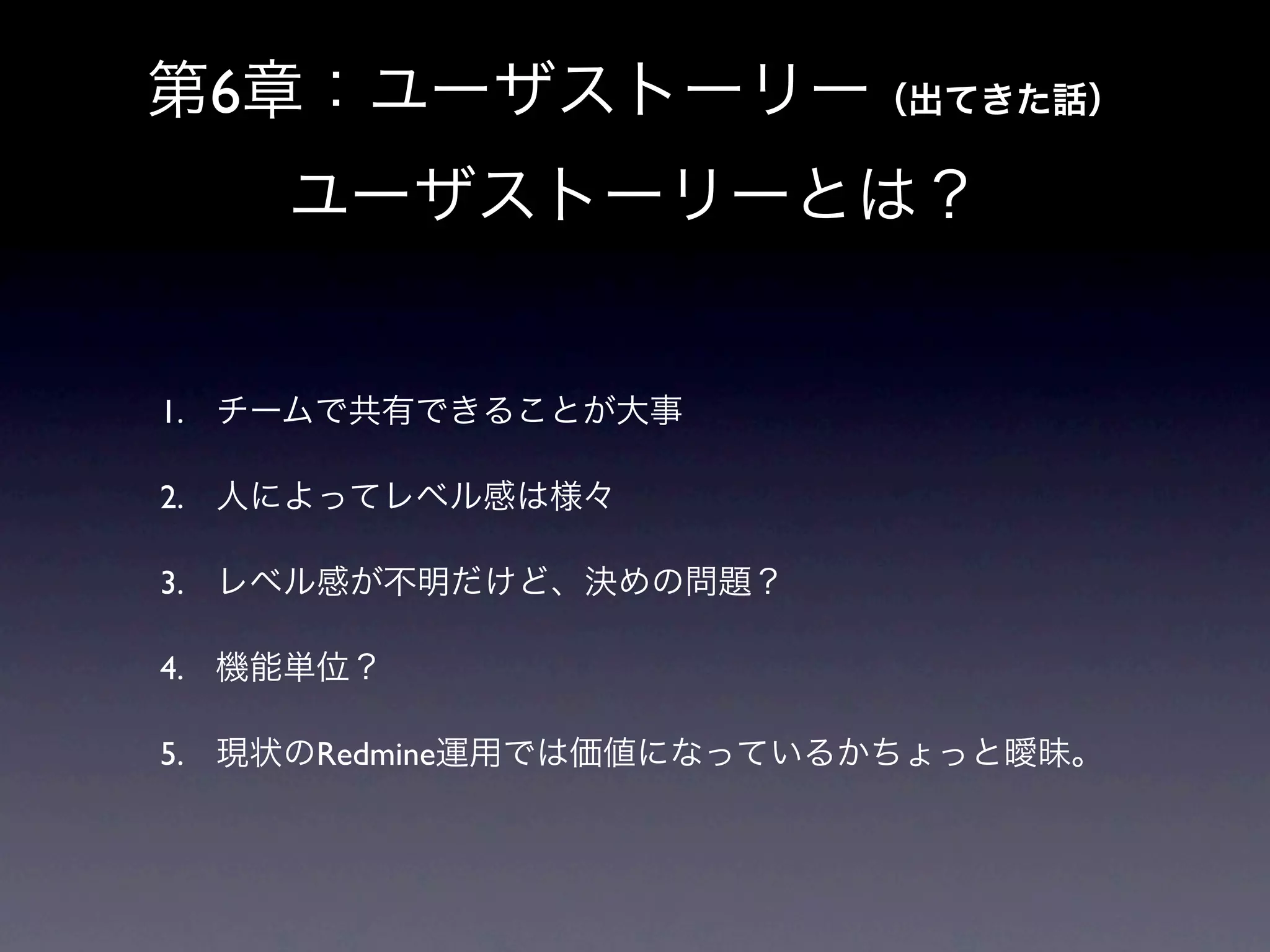 第6章：ユーザストーリー（出てきた話）
    ユーザストーリーとは？


1. チームで共有できることが大事

2. 人によってレベル感は様々

3. レベル感が不明だけど、決めの問題？

4. 機能単位？

5. 現状のRedmine運用では価値になっているかちょっと曖昧。
 