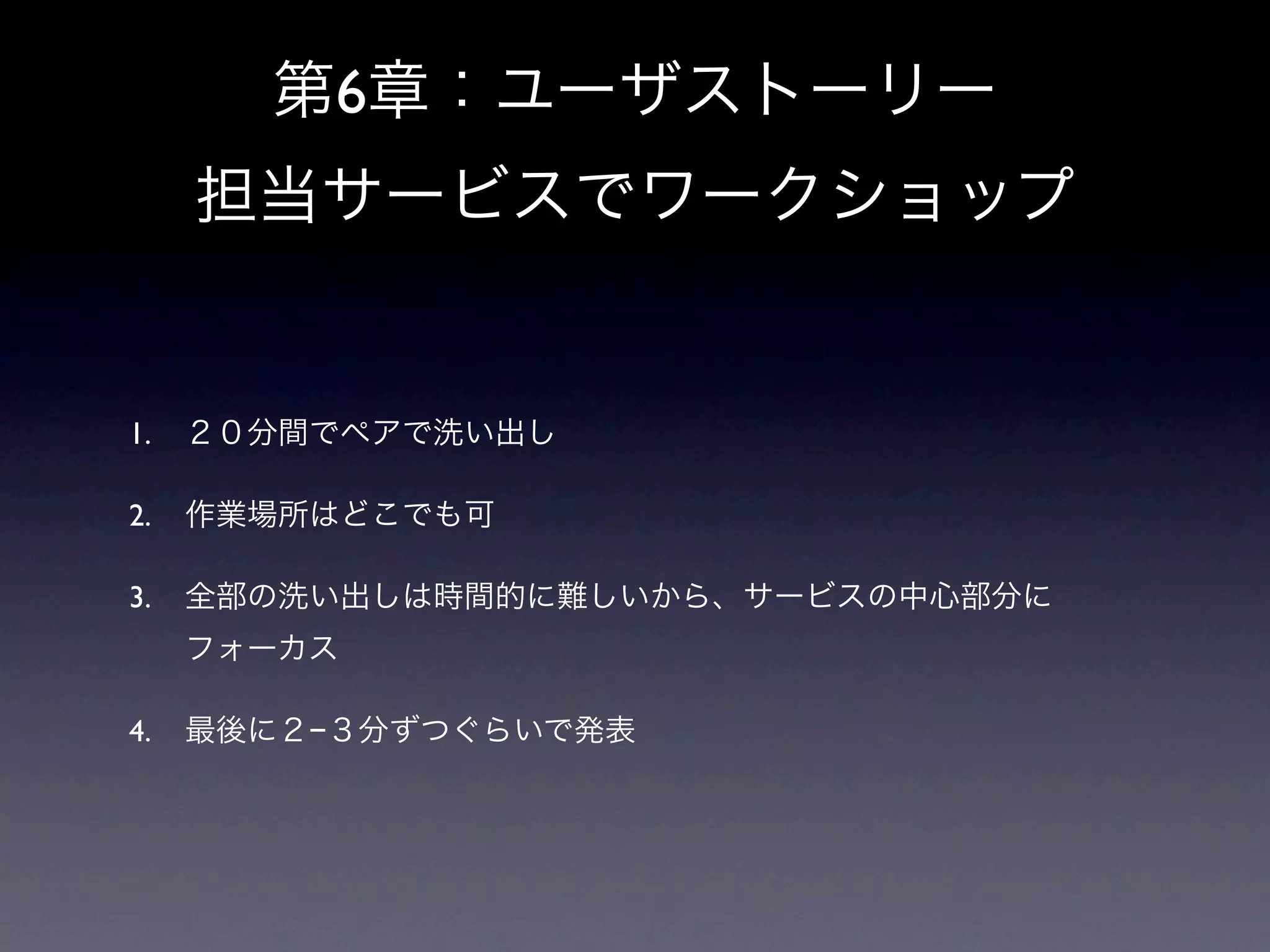 第6章：ユーザストーリー
     担当サービスでワークショップ


1.   ２０分間でペアで洗い出し

2.   作業場所はどこでも可

3.   全部の洗い出しは時間的に難しいから、サービスの中心部分に
     フォーカス

4.   最後に２−３分ずつぐらいで発表
 