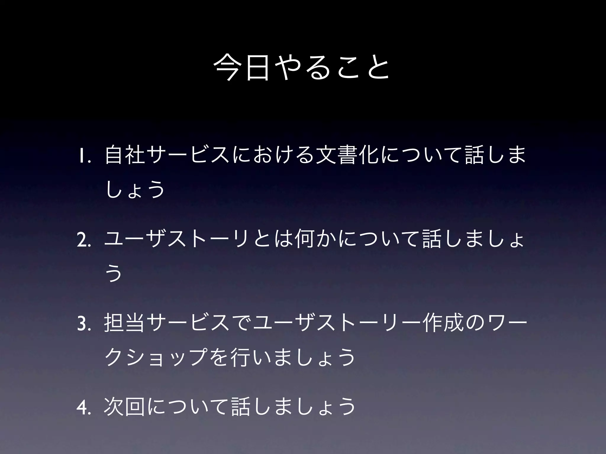 今日やること

1. 自社サービスにおける文書化について話しま
 しょう

2. ユーザストーリとは何かについて話しましょ
 う

3. 担当サービスでユーザストーリー作成のワー
 クショップを行いましょう

4. 次回について話しましょう
 