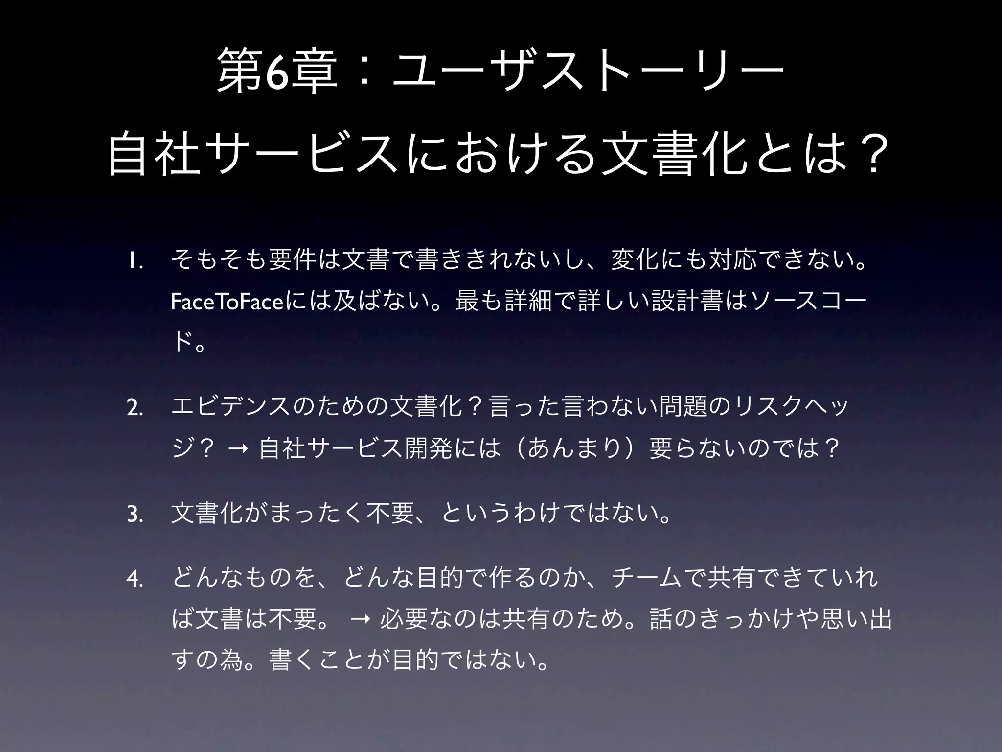 第6章：ユーザストーリー
自社サービスにおける文書化とは？
1.   そもそも要件は文書で書ききれないし、変化にも対応できない。
     FaceToFaceには及ばない。最も詳細で詳しい設計書はソースコー
     ド。

2.   エビデンスのための文書化？言った言わない問題のリスクヘッ
     ジ？ → 自社サービス開発には（あんまり）要らないのでは？

3.   文書化がまったく不要、というわけではない。

4.   どんなものを、どんな目的で作るのか、チームで共有できていれ
     ば文書は不要。 → 必要なのは共有のため。話のきっかけや思い出
     すの為。書くことが目的ではない。
 