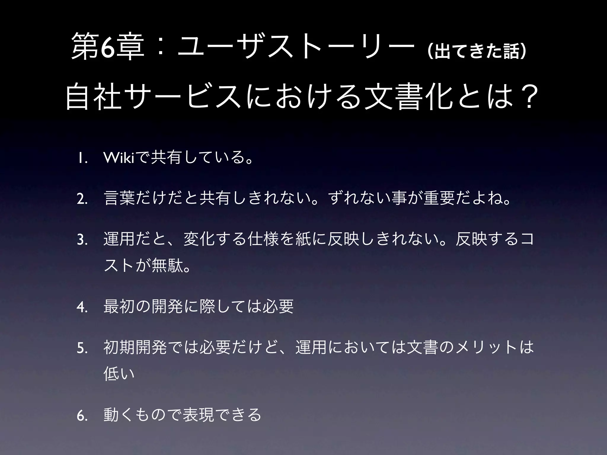 第6章：ユーザストーリー（出てきた話）
自社サービスにおける文書化とは？
1. Wikiで共有している。

2. 言葉だけだと共有しきれない。ずれない事が重要だよね。

3. 運用だと、変化する仕様を紙に反映しきれない。反映するコ
  ストが無駄。

4. 最初の開発に際しては必要

5. 初期開発では必要だけど、運用においては文書のメリットは
  低い

6. 動くもので表現できる
 