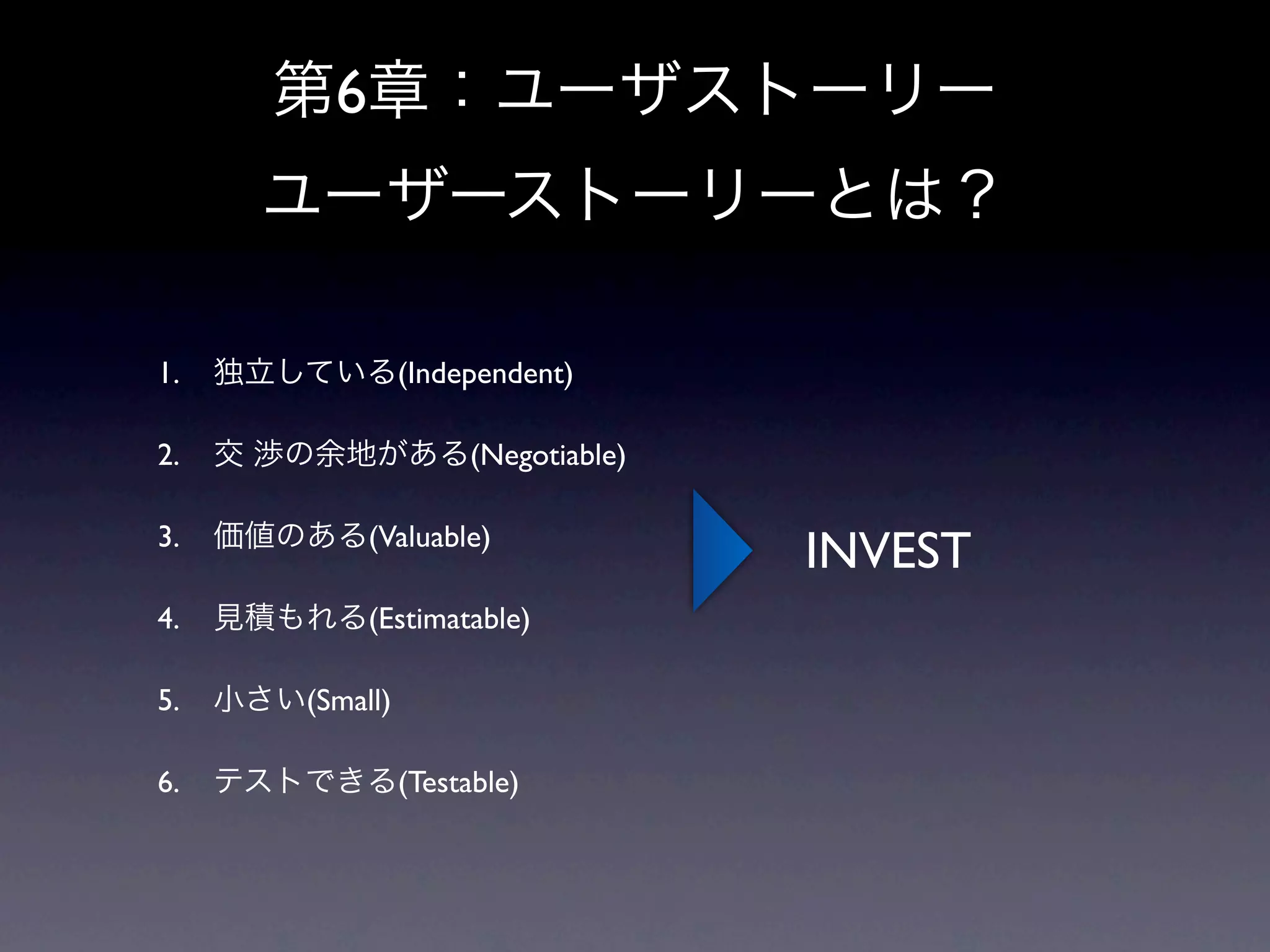 第6章：ユーザストーリー
       ユーザーストーリーとは？

1.   独立している(Independent)

2.   交 渉の余地がある(Negotiable)

3.   価値のある(Valuable)
                             INVEST
4.   見積もれる(Estimatable)

5.   小さい(Small)

6.   テストできる(Testable)
 