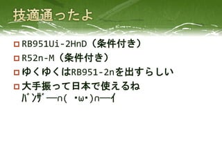  RB951Ui-2HnD（条件付き）
 R52n-M（条件付き）
 ゆくゆくはRB951-2nを出すらしい
 大手振って日本で使えるね
ﾊﾞﾝｻﾞ──∩( ･ω･)∩──ｲ
 