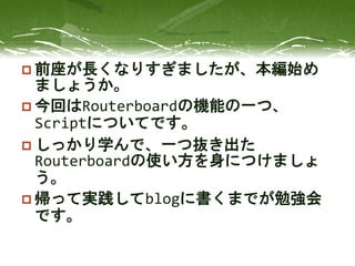  前座が長くなりすぎましたが、本編始め
ましょうか。
 今回はRouterboardの機能の一つ、
Scriptについてです。
 しっかり学んで、一つ抜き出た
Routerboardの使い方を身につけましょ
う。
 帰って実践してblogに書くまでが勉強会
です。
 