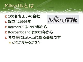  100名ちょいの会社
 設立は1996年
 RouterOSは1997年から
 Routerboardは2002年から
 ちなみにLatviaにある会社です
 どこか分かるかな？
 