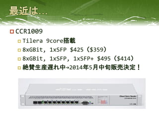  CCR1009
 Tilera 9core搭載
 8xGBit, 1xSFP $425（$359）
 8xGBit, 1xSFP, 1xSFP+ $495（$414）
 絶賛生産遅れ中→2014年5月中旬販売決定！
 