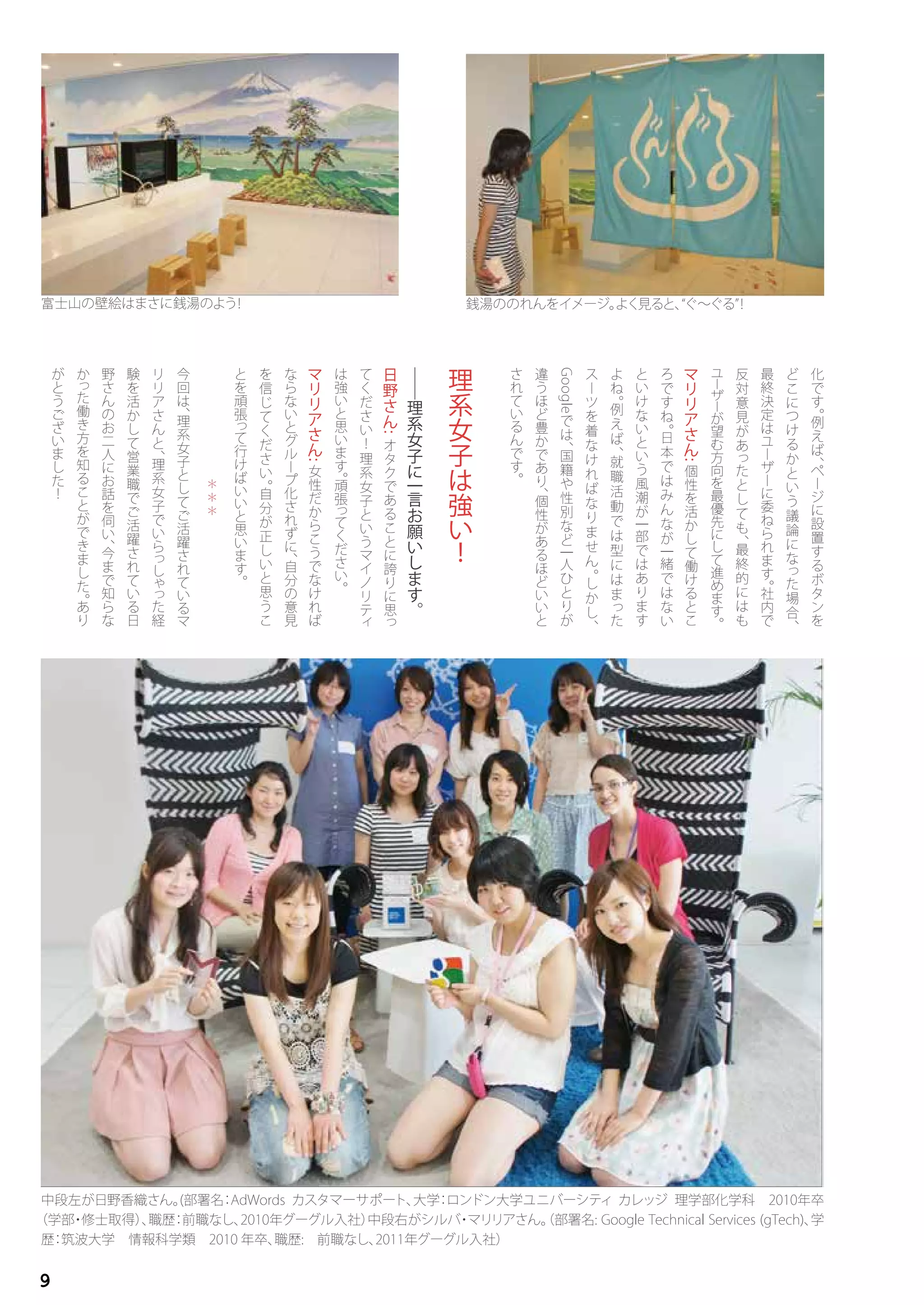 中段左が日野香織さん。(部署名：AdWords カスタマーサポート、大学：ロンドン大学ユニバーシティ カレッジ 理学部化学科　2010年卒
（学部・修士取得）、職歴：前職なし、2010年グーグル入社）中段右がシルバ・マリリアさん。（部署名: Google Technical Services (gTech)、学
歴：筑波大学　情報科学類　2010 年卒、職歴:　前職なし、2011年グーグル入社）
化
で
す
。
例
え
ば
、
ペ
ー
ジ
に
設
置
す
る
ボ
タ
ン
を
ど
こ
に
つ
け
る
か
と
い
う
議
論
に
な
っ
た
場
合
、
最
終
決
定
は
ユ
ー
ザ
ー
に
委
ね
ら
れ
ま
す
。
社
内
で
反
対
意
見
が
あ
っ
た
と
し
て
も
、
最
終
的
に
は
も
ユ
ー
ザ
ー
が
望
む
方
向
を
最
優
先
に
し
て
進
め
ま
す
。
マ
リ
リ
ア
さ
ん
:
個
性
を
活
か
し
て
働
け
る
と
こ
ろ
で
す
ね
。
日
本
で
は
み
ん
な
が
一
緒
で
は
な
い
と
い
け
な
い
と
い
う
風
潮
が
一
部
で
は
あ
り
ま
す
よ
ね
。
例
え
ば
、
就
職
活
動
で
は
型
に
は
ま
っ
た
ス
ー
ツ
を
着
な
け
れ
ば
な
り
ま
せ
ん
。
し
か
し
、
Google
で
は
、
国
籍
や
性
別
な
ど
一
人
ひ
と
り
が
違
う
ほ
ど
豊
か
で
あ
り
、
個
性
が
あ
る
ほ
ど
い
い
と
さ
れ
て
い
る
ん
で
す
。
理
系
女
子
は
強
い
！
――
理
系
女
子
に
一
言
お
願
い
し
ま
す
。
日
野
さ
ん
:
オ
タ
ク
で
あ
る
こ
と
に
誇
り
に
思
っ
て
く
だ
さ
い
！
理
系
女
子
と
い
う
マ
イ
ノ
リ
テ
ィ
は
強
い
と
思
い
ま
す
。
頑
張
っ
て
く
だ
さ
い
。
マ
リ
リ
ア
さ
ん
:
女
性
だ
か
ら
こ
う
で
な
け
れ
ば
な
ら
な
い
と
グ
ル
ー
プ
化
さ
れ
ず
に
、
自
分
の
意
見
を
信
じ
て
く
だ
さ
い
。
自
分
が
正
し
い
と
思
う
こ
と
を
頑
張
っ
て
行
け
ば
い
い
と
思
い
ま
す
。
＊
＊
＊
今
回
は
、
理
系
女
子
と
し
て
ご
活
躍
さ
れ
て
い
る
マ
リ
リ
ア
さ
ん
と
、
理
系
女
子
で
い
ら
っ
し
ゃ
っ
た
経
験
を
活
か
し
て
営
業
職
で
ご
活
躍
さ
れ
て
い
る
日
野
さ
ん
の
お
二
人
に
お
話
を
伺
い
、
今
ま
で
知
ら
な
か
っ
た
働
き
方
を
知
る
こ
と
が
で
き
ま
し
た
。
あ
り
が
と
う
ご
ざ
い
ま
し
た
！
銭湯ののれんをイメージ。よく見ると、“ぐ～ぐる”！富士山の壁絵はまさに銭湯のよう！
9
 