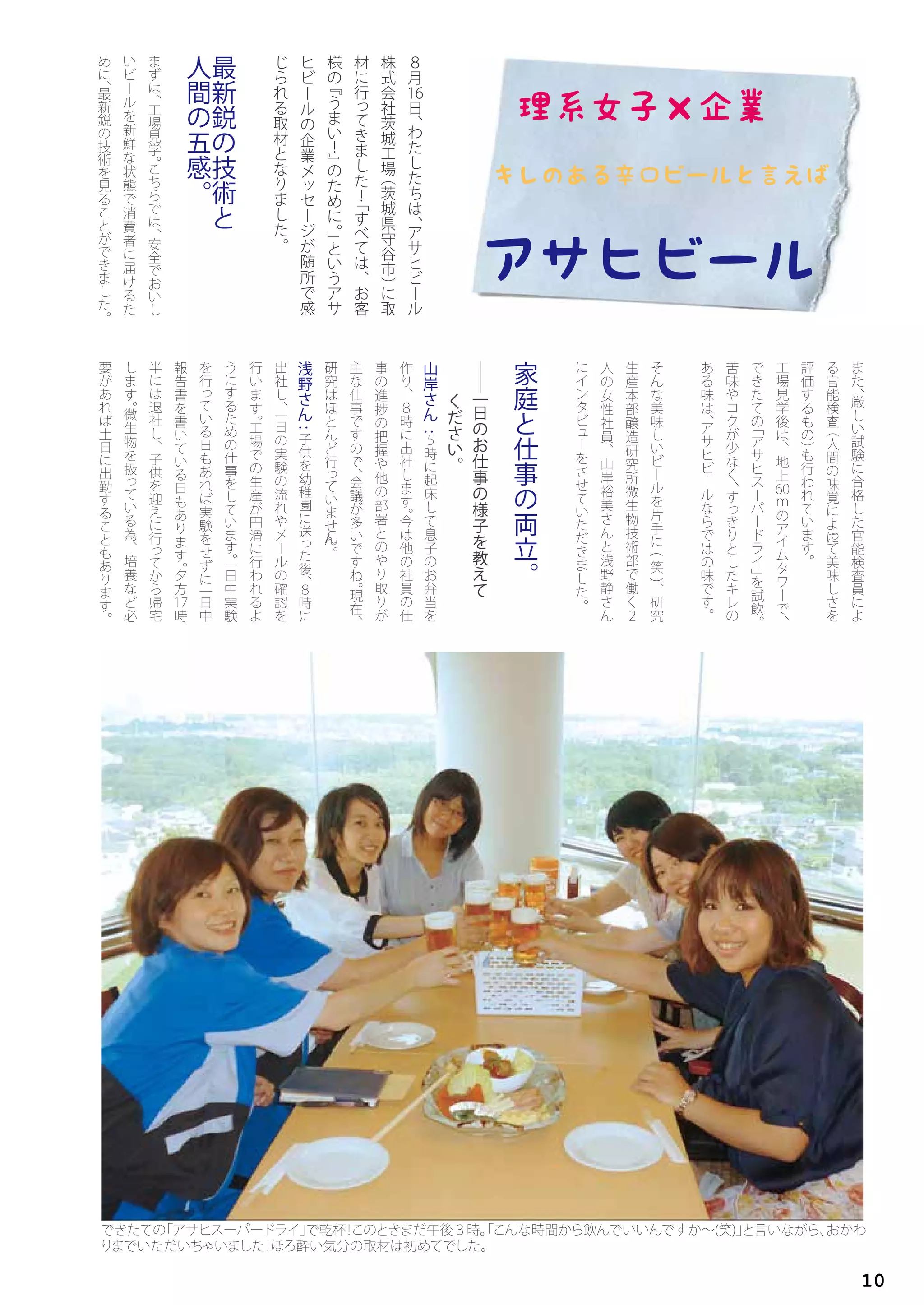 ８
月
16日
、
わ
た
し
た
ち
は
、
ア
サ
ヒ
ビ
ー
ル
株
式
会
社
茨
城
工
場
（
茨
城
県
守
谷
市
）
に
取
材
に
行
っ
て
き
ま
し
た
！
「
す
べ
て
は
、
お
客
様
の
『
う
ま
い
！
』
の
た
め
に
。
」
と
い
う
ア
サ
ヒ
ビ
ー
ル
の
企
業
メ
ッ
セ
ー
ジ
が
随
所
で
感
じ
ら
れ
る
取
材
と
な
り
ま
し
た
。
最
新
鋭
の
技
術
と
人
間
の
五
感
。
ま
ず
は
、
工
場
見
学
。こ
ち
ら
で
は
、
安
全
で
お
い
し
い
ビ
ー
ル
を
新
鮮
な
状
態
で
消
費
者
に
届
け
る
た
め
に
、最
新
鋭
の
技
術
を
見
る
こ
と
が
で
き
ま
し
た
。
ま
た
、
厳
し
い
試
験
に
合
格
し
た
官
能
検
査
員
に
よ
る
官
能
検
査
（
人
間
の
味
覚
に
よ
っ
て
美
味
し
さ
を
評
価
す
る
も
の
）
も
行
わ
れ
て
い
ま
す
。
工
場
見
学
後
は
、
地
上
60ｍ
の
ア
イ
ム
タ
ワ
ー
で
、
で
き
た
て
の
「
ア
サ
ヒ
ス
ー
パ
ー
ド
ラ
イ
」
を
試
飲
。
苦
味
や
コ
ク
が
少
な
く
、
す
っ
き
り
と
し
た
キ
レ
の
あ
る
味
は
、
ア
サ
ヒ
ビ
ー
ル
な
ら
で
は
の
味
で
す
。
そ
ん
な
美
味
し
い
ビ
ー
ル
を
片
手
に
(
笑
)
、
研
究
生
産
本
部
醸
造
研
究
所
微
生
物
技
術
部
で
働
く
２
人
の
女
性
社
員
、
山
岸
裕
美
さ
ん
と
浅
野
静
さ
ん
に
イ
ン
タ
ビ
ュ
ー
を
さ
せ
て
い
た
だ
き
ま
し
た
。
家
庭
と
仕
事
の
両
立
。
――
一
日
の
お
仕
事
の
様
子
を
教
え
て
　
　 く
だ
さ
い
。
山
岸
さ
ん
:
５
時
に
起
床
し
て
息
子
の
お
弁
当
を
作
り
、
８
時
に
出
社
し
ま
す
。
今
は
他
の
社
員
の
仕
事
の
進
捗
の
把
握
や
他
の
部
署
と
の
や
り
取
り
が
主
な
仕
事
で
す
の
で
、
会
議
が
多
い
で
す
ね
。
現
在
、
研
究
は
ほ
と
ん
ど
行
っ
て
い
ま
せ
ん
。
浅
野
さ
ん
:
子
供
を
幼
稚
園
に
送
っ
た
後
、
８
時
に
出
社
し
、
一
日
の
実
験
の
流
れ
や
メ
ー
ル
の
確
認
を
行
い
ま
す
。
工
場
で
の
生
産
が
円
滑
に
行
わ
れ
る
よ
う
に
す
る
た
め
の
仕
事
を
し
て
い
ま
す
。一
日
中
実
験
を
行
っ
て
い
る
日
も
あ
れ
ば
実
験
を
せ
ず
に
一
日
中
報
告
書
を
書
い
て
い
る
日
も
あ
り
ま
す
。
夕
方
17時
半
に
は
退
社
し
、
子
供
を
迎
え
に
行
っ
て
か
ら
帰
宅
し
ま
す
。
微
生
物
を
扱
っ
て
い
る
為
、
培
養
な
ど
必
要
が
あ
れ
ば
土
日
に
出
勤
す
る
こ
と
も
あ
り
ま
す
。
10
 