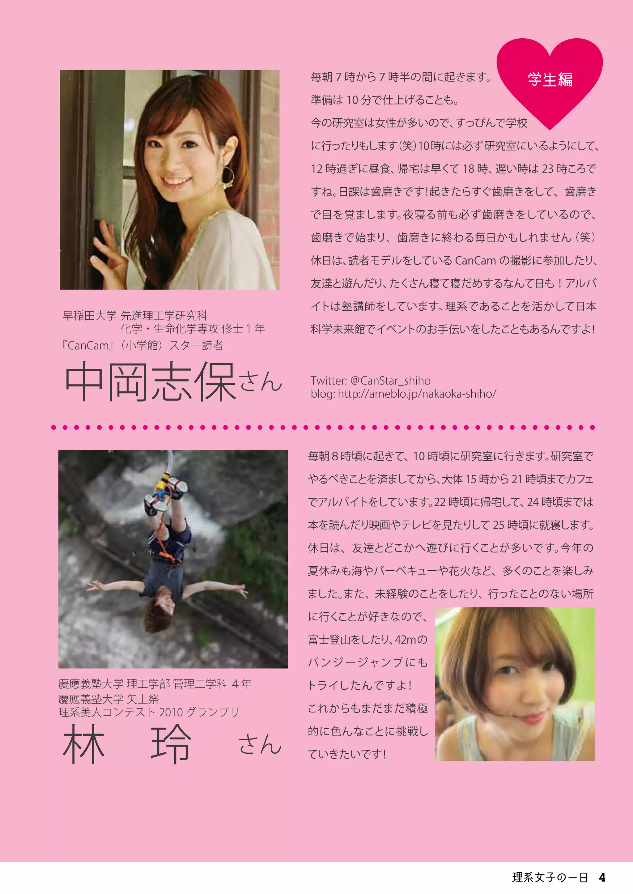 学生編毎朝７時から７時半の間に起きます。
準備は 10 分で仕上げることも。
今の研究室は女性が多いので、すっぴんで学校
に行ったりもします（笑）10時には必ず研究室にいるようにして、
12 時過ぎに昼食、帰宅は早くて 18 時、遅い時は 23 時ころで
すね。日課は歯磨きです！起きたらすぐ歯磨きをして、歯磨き
で目を覚まします。夜寝る前も必ず歯磨きをしているので、
歯磨きで始まり、歯磨きに終わる毎日かもしれません（笑）
休日は、読者モデルをしている CanCam の撮影に参加したり、
友達と遊んだり、たくさん寝て寝だめするなんて日も！アルバ
イトは塾講師をしています。理系であることを活かして日本
科学未来館でイベントのお手伝いをしたこともあるんですよ！
早稲田大学 先進理工学研究科
化学・生命化学専攻 修士１年
中岡志保さん Twitter: ＠CanStar_shiho
blog: http://ameblo.jp/nakaoka-shiho/
慶應義塾大学 理工学部 管理工学科 ４年
林　玲　さん
・・・・・・・・・・・・・・・・・・・・・・・・・・・・・・・・・・・・・・・・・・・・・・・・
毎朝８時頃に起きて、10 時頃に研究室に行きます。研究室で
やるべきことを済ましてから、大体 15 時から21 時頃までカフェ
でアルバイトをしています。22 時頃に帰宅して、24 時頃までは
本を読んだり映画やテレビを見たりして 25 時頃に就寝します。
休日は、友達とどこかへ遊びに行くことが多いです。今年の
夏休みも海やバーベキューや花火など、多くのことを楽しみ
ました。また、未経験のことをしたり、行ったことのない場所
に行くことが好きなので、
富士登山をしたり、42mの
バ ンジージャンプ にも
トライしたんですよ！
これからもまだまだ積極
的に色んなことに挑戦し
ていきたいです！
『CanCam』（小学館）スター読者
慶應義塾大学 矢上祭
理系美人コンテスト 2010 グランプリ
理系女子の一日 4
 