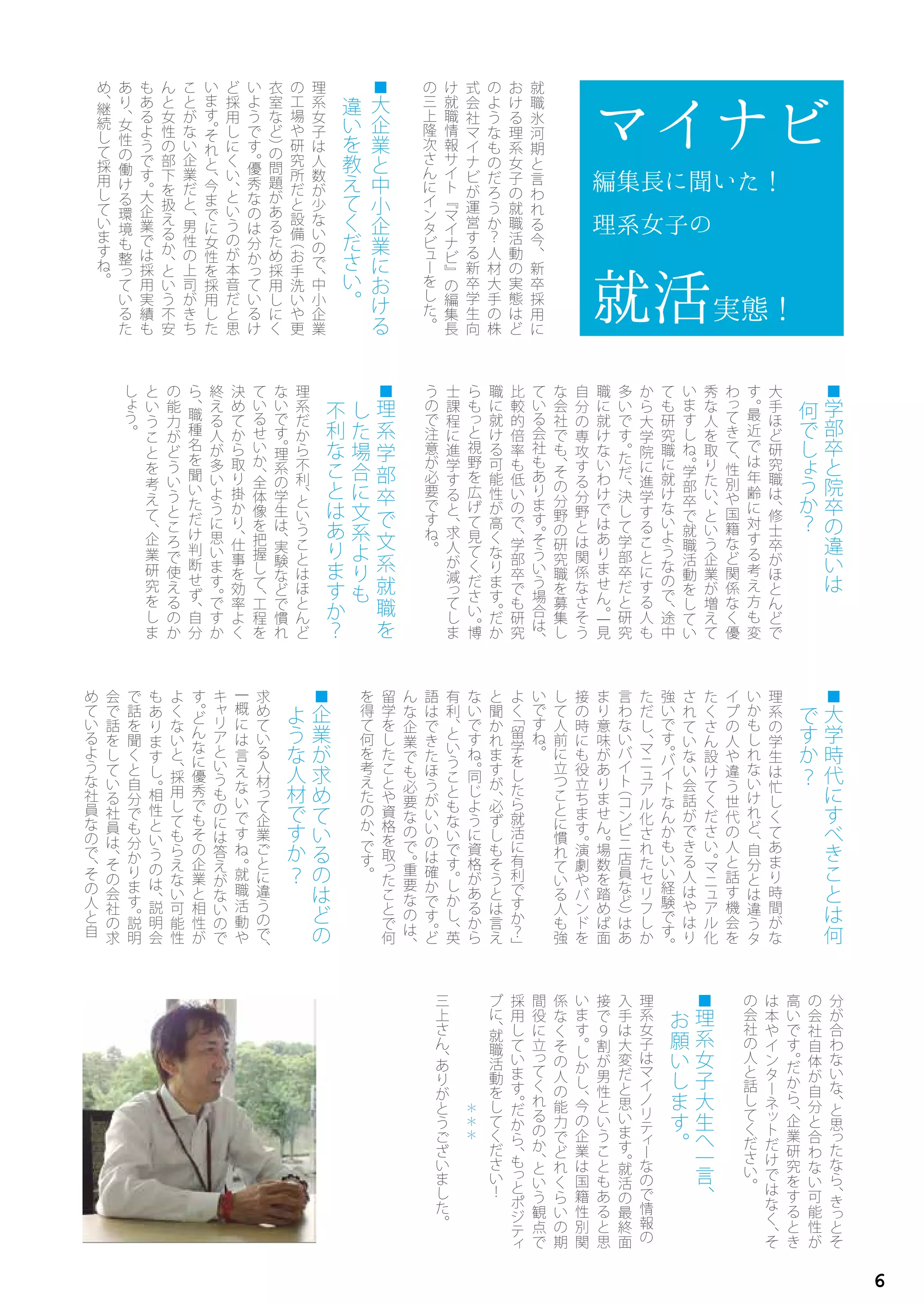 ■
学
部
卒
と
院
卒
の
違
い
は
何
で
し
ょ
う
か
？
大
手
ほ
ど
研
究
職
は
、
修
士
卒
が
ほ
と
ん
ど
で
す
。
最
近
で
は
年
齢
に
対
す
る
考
え
方
も
変
わ
っ
て
き
て
、
性
別
や
国
籍
な
ど
関
係
な
く
優
秀
な
人
を
取
り
た
い
、
と
い
う
企
業
が
増
え
て
い
ま
す
し
ね
。
学
部
卒
で
就
職
活
動
を
し
て
い
て
も
研
究
職
に
就
け
な
い
よ
う
な
の
で
、
途
中
か
ら
大
学
院
に
進
学
す
る
こ
と
に
す
る
人
も
多
い
で
す
。
た
だ
、
決
し
て
学
部
卒
だ
と
研
究
職
に
就
け
な
い
わ
け
で
は
あ
り
ま
せ
ん
。一
見
自
分
の
専
攻
す
る
分
野
と
は
関
係
な
さ
そ
う
な
会
社
で
も
、
そ
の
分
野
の
研
究
職
を
募
集
し
て
い
る
会
社
も
あ
り
ま
す
。
そ
う
い
う
場
合
は
、
比
較
的
倍
率
も
低
い
の
で
、
学
部
卒
で
も
研
究
職
に
就
け
る
可
能
性
が
高
く
な
り
ま
す
。
だ
か
ら
も
っ
と
視
野
を
広
げ
て
見
て
く
だ
さ
い
。
博
士
課
程
に
進
学
す
る
と
、
求
人
が
減
っ
て
し
ま
う
の
で
注
意
が
必
要
で
す
ね
。
■
理
系
学
部
卒
で
文
系
就
職
を
し
た
場
合
に
文
系
よ
り
も
不
利
な
こ
と
は
あ
り
ま
す
か
？
理
系
だ
か
ら
不
利
、
と
い
う
こ
と
は
ほ
と
ん
ど
な
い
で
す
。
理
系
の
学
生
は
、
実
験
な
ど
で
慣
れ
て
い
る
せ
い
か
、
全
体
像
を
把
握
し
て
、工
程
を
決
め
て
か
ら
取
り
掛
か
り
、
仕
事
を
効
率
よ
く
終
え
る
人
が
多
い
よ
う
に
思
い
ま
す
。
で
す
か
ら
、
職
種
名
を
聞
い
た
だ
け
判
断
せ
ず
、
自
分
の
能
力
が
ど
う
い
う
と
こ
ろ
で
使
え
る
の
か
と
い
う
こ
と
を
考
え
て
、
企
業
研
究
を
し
ま
し
ょ
う
。
就
職
氷
河
期
と
言
わ
れ
る
今
、
新
卒
採
用
に
お
け
る
理
系
女
子
の
就
職
活
動
の
実
態
は
ど
の
よ
う
な
も
の
だ
ろ
う
か
？
人
材
大
手
の
株
式
会
社
マ
イ
ナ
ビ
が
運
営
す
る
新
卒
学
生
向
け
就
職
情
報
サ
イ
ト
『
マ
イ
ナ
ビ
』
の
編
集
長
の
三
上
隆
次
さ
ん
に
イ
ン
タ
ビ
ュ
ー
を
し
た
。
■
大
企
業
と
中
小
企
業
に
お
け
る
違
い
を
教
え
て
く
だ
さ
い
。
理
系
女
子
は
人
数
が
少
な
い
の
で
、
中
小
企
業
の
工
場
や
研
究
所
だ
と
設
備
（
お
手
洗
い
や
更
衣
室
な
ど
）
の
問
題
が
あ
る
た
め
採
用
し
に
く
い
よ
う
で
す
。
優
秀
な
の
は
分
か
っ
て
い
る
け
ど
採
用
し
に
く
い
、
と
い
う
の
が
本
音
だ
と
思
い
ま
す
。
そ
れ
と
、
今
ま
で
に
女
性
を
採
用
し
た
こ
と
が
な
い
企
業
だ
と
、
男
性
の
上
司
が
き
ち
ん
と
女
性
の
部
下
を
扱
え
る
か
、
と
い
う
不
安
も
あ
る
よ
う
で
す
。
大
企
業
で
は
採
用
実
績
も
あ
り
、
女
性
の
働
け
る
環
境
も
整
っ
て
い
る
た
め
、
継
続
し
て
採
用
し
て
い
ま
す
ね
。
マイナビ
編集長に聞いた！
理系女子の
就活実態！
■
大
学
時
代
に
す
べ
き
こ
と
は
何
で
す
か
？
理
系
の
学
生
は
忙
し
く
て
あ
ま
り
時
間
が
な
い
か
も
し
れ
な
い
け
れ
ど
、
自
分
と
は
違
う
タ
イ
プ
の
人
や
違
う
世
代
の
人
と
話
す
機
会
を
た
く
さ
ん
設
け
て
く
だ
さ
い
。
マ
ニ
ュ
ア
ル
化
さ
れ
て
い
な
い
会
話
が
で
き
る
人
は
や
は
り
強
い
で
す
。
バ
イ
ト
な
ん
か
も
い
い
経
験
で
す
。
た
だ
し
、
マ
ニ
ュ
ア
ル
化
さ
れ
た
セ
リ
フ
し
か
言
わ
な
い
バ
イ
ト
（
コ
ン
ビ
ニ
店
員
な
ど
）
は
あ
ま
り
意
味
が
あ
り
ま
せ
ん
。
場
数
を
踏
め
ば
面
接
の
時
に
も
役
立
ち
ま
す
。
演
劇
や
バ
ン
ド
を
し
て
人
前
に
立
つ
こ
と
に
慣
れ
て
い
る
人
も
強
い
で
す
ね
。
よ
く
「
留
学
を
し
た
ら
就
活
に
有
利
で
す
か
？
」
と
聞
か
れ
ま
す
が
、
必
ず
し
も
そ
う
と
は
言
え
な
い
で
す
ね
。
同
じ
よ
う
に
資
格
が
あ
る
か
ら
有
利
、
と
い
う
こ
と
も
な
い
で
す
。
し
か
し
、
英
語
は
で
き
た
ほ
う
が
い
い
の
は
確
か
で
す
。
ど
ん
な
企
業
で
も
必
要
な
の
で
。
重
要
な
の
は
、
留
学
を
し
た
こ
と
や
資
格
を
取
っ
た
こ
と
で
何
を
得
て
何
を
考
え
た
の
か
、
で
す
。
■
企
業
が
求
め
て
い
る
の
は
ど
の
よ
う
な
人
材
で
す
か
？
求
め
て
い
る
人
材
っ
て
企
業
ご
と
に
違
う
の
で
、
一
概
に
は
言
え
な
い
で
す
ね
。
就
職
活
動
や
キ
ャ
リ
ア
と
い
う
も
の
に
は
答
え
が
な
い
の
で
す
。
ど
ん
な
に
優
秀
で
も
そ
の
企
業
と
相
性
が
よ
く
な
い
と
、
採
用
し
て
も
ら
え
な
い
可
能
性
も
あ
り
ま
す
し
。
相
性
と
い
う
の
は
、
説
明
会
で
話
を
聞
く
と
自
分
で
も
分
か
り
ま
す
。
説
明
会
で
話
を
し
て
い
る
社
員
は
、
そ
の
会
社
の
求
め
て
い
る
よ
う
な
社
員
な
の
で
、
そ
の
人
と
自
分
が
合
わ
な
い
な
、
と
思
っ
た
な
ら
、
き
っ
と
そ
の
会
社
自
体
が
自
分
と
合
わ
な
い
可
能
性
が
高
い
で
す
。
だ
か
ら
、
企
業
研
究
を
す
る
と
き
は
本
や
イ
ン
タ
ー
ネ
ッ
ト
だ
け
で
は
な
く
、
そ
の
会
社
の
人
と
話
し
て
く
だ
さ
い
。
■
理
系
女
子
大
生
へ
一
言
、
お
願
い
し
ま
す
。
理
系
女
子
は
マ
イ
ノ
リ
テ
ィ
ー
な
の
で
情
報
の
入
手
は
大
変
だ
と
思
い
ま
す
。
就
活
の
最
終
面
接
で
９
割
が
男
性
と
い
う
こ
と
も
あ
る
と
思
い
ま
す
。
し
か
し
、
今
の
企
業
は
国
籍
性
別
関
係
な
く
そ
の
人
の
能
力
で
ど
れ
く
ら
い
の
期
間
役
に
立
っ
て
く
れ
る
の
か
、
と
い
う
観
点
で
採
用
し
て
い
ま
す
。
だ
か
ら
、
も
っ
と
ポ
ジ
テ
ィ
ブ
に
、
就
職
活
動
を
し
て
く
だ
さ
い
！
＊
＊
＊
三
上
さ
ん
、
あ
り
が
と
う
ご
ざ
い
ま
し
た
。
6
 